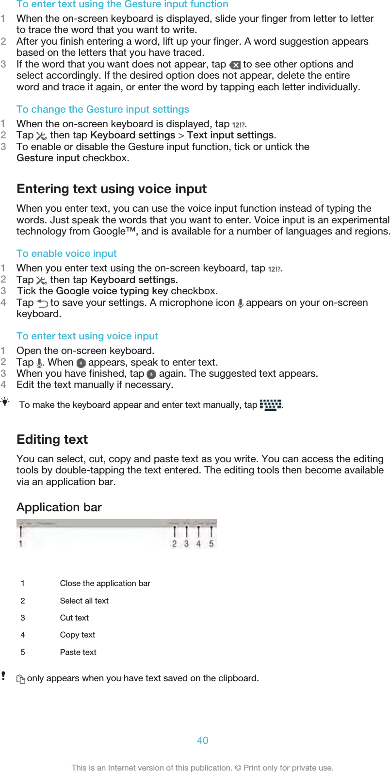 To enter text using the Gesture input function1When the on-screen keyboard is displayed, slide your ﬁnger from letter to letterto trace the word that you want to write.2After you ﬁnish entering a word, lift up your ﬁnger. A word suggestion appearsbased on the letters that you have traced.3If the word that you want does not appear, tap   to see other options andselect accordingly. If the desired option does not appear, delete the entireword and trace it again, or enter the word by tapping each letter individually.To change the Gesture input settings1When the on-screen keyboard is displayed, tap  .2Tap  , then tap Keyboard settings &gt; Text input settings.3To enable or disable the Gesture input function, tick or untick theGesture input checkbox.Entering text using voice inputWhen you enter text, you can use the voice input function instead of typing thewords. Just speak the words that you want to enter. Voice input is an experimentaltechnology from Google™, and is available for a number of languages and regions.To enable voice input1When you enter text using the on-screen keyboard, tap  .2Tap  , then tap Keyboard settings.3    Tick the Google voice typing key checkbox.4Tap   to save your settings. A microphone icon   appears on your on-screenkeyboard.To enter text using voice input1Open the on-screen keyboard.2Tap  . When   appears, speak to enter text.3When you have ﬁnished, tap   again. The suggested text appears.4Edit the text manually if necessary.To make the keyboard appear and enter text manually, tap  .Editing textYou can select, cut, copy and paste text as you write. You can access the editingtools by double-tapping the text entered. The editing tools then become available via an application bar.Application bar   1 Close the application bar2 Select all text3 Cut text4 Copy text5 Paste text only appears when you have text saved on the clipboard.40This is an Internet version of this publication. © Print only for private use.