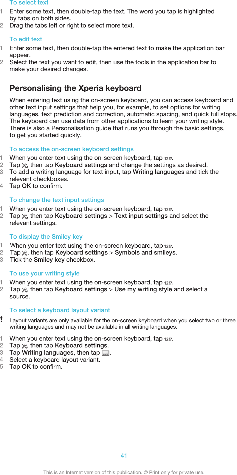 To select text1Enter some text, then double-tap the text. The word you tap is highlightedby tabs on both sides.2Drag the tabs left or right to select more text.To edit text1Enter some text, then double-tap the entered text to make the application barappear.2Select the text you want to edit, then use the tools in the application bar tomake your desired changes.Personalising the Xperia keyboardWhen entering text using the on-screen keyboard, you can access keyboard andother text input settings that help you, for example, to set options for writinglanguages, text prediction and correction, automatic spacing, and quick full stops.The keyboard can use data from other applications to learn your writing style.There is also a Personalisation guide that runs you through the basic settings, to get you started quickly.To access the on-screen keyboard settings1When you enter text using the on-screen keyboard, tap  .2Tap  , then tap Keyboard settings and change the settings as desired.3To add a writing language for text input, tap Writing languages and tick therelevant checkboxes.4Tap OK to confirm.To change the text input settings1When you enter text using the on-screen keyboard, tap  .2Tap  , then tap Keyboard settings &gt; Text input settings and select therelevant settings.To display the Smiley key1    When you enter text using the on-screen keyboard, tap     . 2    Tap  , then tap Keyboard settings &gt; Symbols and smileys.3    Tick the Smiley key checkbox.To use your writing style1When you enter text using the on-screen keyboard, tap  .2Tap  , then tap Keyboard settings &gt; Use my writing style and select asource.To select a keyboard layout variantLayout variants are only available for the on-screen keyboard when you select two or threewriting languages and may not be available in all writing languages.1When you enter text using the on-screen keyboard, tap  .2Tap  , then tap Keyboard settings.3Tap Writing languages, then tap  .4Select a keyboard layout variant.5Tap OK to confirm.41This is an Internet version of this publication. © Print only for private use.