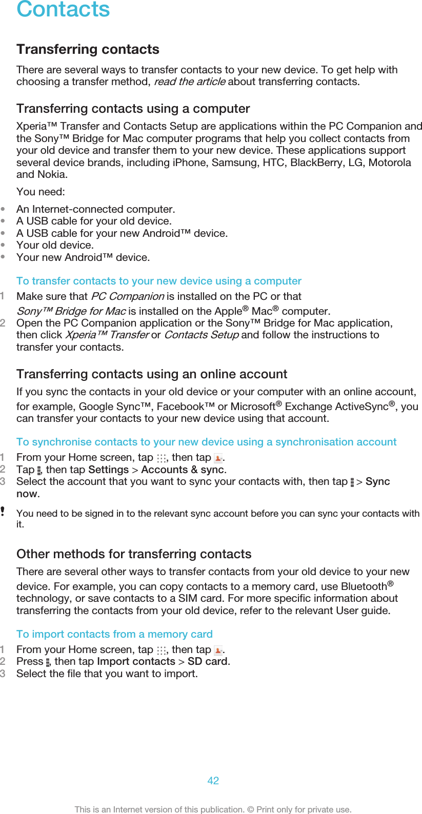 ContactsTransferring contactsThere are several ways to transfer contacts to your new device. To get help withchoosing a transfer method, read the article about transferring contacts.Transferring contacts using a computerXperia™ Transfer and Contacts Setup are applications within the PC Companion andthe Sony™ Bridge for Mac computer programs that help you collect contacts fromyour old device and transfer them to your new device. These applications supportseveral device brands, including iPhone, Samsung, HTC, BlackBerry, LG, Motorolaand Nokia.You need:•An Internet-connected computer.•A USB cable for your old device.•A USB cable for your new Android™ device.•Your old device.•Your new Android™ device.To transfer contacts to your new device using a computer1Make sure that PC Companion is installed on the PC or thatSony™ Bridge for Mac is installed on the Apple® Mac® computer.2Open the PC Companion application or the Sony™ Bridge for Mac application,then click Xperia™ Transfer or Contacts Setup and follow the instructions totransfer your contacts.Transferring contacts using an online accountIf you sync the contacts in your old device or your computer with an online account,for example, Google Sync™, Facebook™ or Microsoft® Exchange ActiveSync®, youcan transfer your contacts to your new device using that account.To synchronise contacts to your new device using a synchronisation account1From your Home screen, tap  , then tap  .2Tap  , then tap Settings &gt; Accounts &amp; sync.3Select the account that you want to sync your contacts with, then tap   &gt; Syncnow.You need to be signed in to the relevant sync account before you can sync your contacts withit.Other methods for transferring contactsThere are several other ways to transfer contacts from your old device to your newdevice. For example, you can copy contacts to a memory card, use Bluetooth®technology, or save contacts to a SIM card. For more specific information abouttransferring the contacts from your old device, refer to the relevant User guide.To import contacts from a memory card1From your Home screen, tap  , then tap  .2Press  , then tap Import contacts &gt; SD card.3Select the file that you want to import.42This is an Internet version of this publication. © Print only for private use.