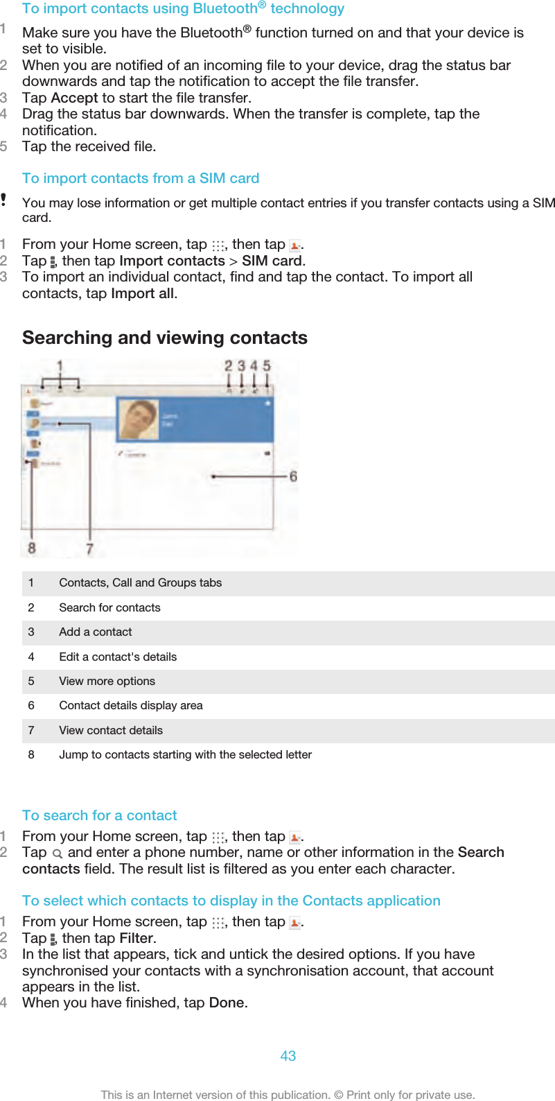 To import contacts using Bluetooth® technology1Make sure you have the Bluetooth® function turned on and that your device isset to visible.2When you are notiﬁed of an incoming ﬁle to your device, drag the status bardownwards and tap the notiﬁcation to accept the ﬁle transfer.3Tap Accept to start the ﬁle transfer.4Drag the status bar downwards. When the transfer is complete, tap thenotiﬁcation.5Tap the received ﬁle.To import contacts from a SIM cardYou may lose information or get multiple contact entries if you transfer contacts using a SIMcard.1From your Home screen, tap  , then tap  .2Tap  , then tap Import contacts &gt; SIM card.3To import an individual contact, ﬁnd and tap the contact. To import allcontacts, tap Import all.Searching and viewing contacts1 Contacts, Call and Groups tabs2 Search for contacts3 Add a contact4 Edit a contact&apos;s details5 View more options6 Contact details display area7 View contact details8 Jump to contacts starting with the selected letterTo search for a contact1From your Home screen, tap  , then tap  .2Tap   and enter a phone number, name or other information in the Searchcontacts ﬁeld. The result list is ﬁltered as you enter each character.To select which contacts to display in the Contacts application1From your Home screen, tap  , then tap  .2Tap  , then tap Filter.3In the list that appears, tick and untick the desired options. If you havesynchronised your contacts with a synchronisation account, that accountappears in the list.4When you have ﬁnished, tap Done.43This is an Internet version of this publication. © Print only for private use.
