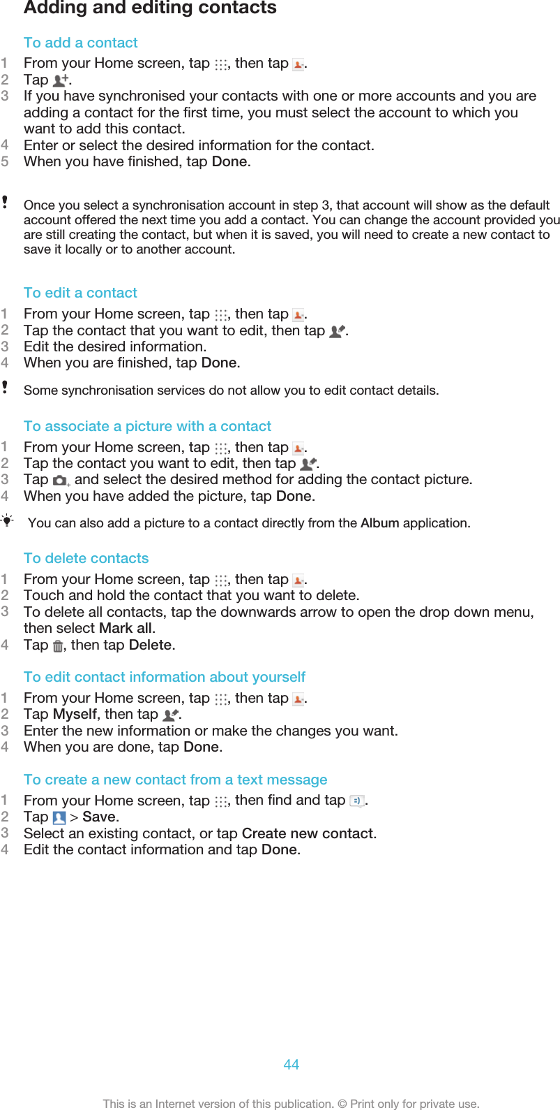 Adding and editing contactsTo add a contact1From your Home screen, tap  , then tap  .2Tap  .3If you have synchronised your contacts with one or more accounts and you areadding a contact for the ﬁrst time, you must select the account to which youwant to add this contact. 4Enter or select the desired information for the contact.5When you have ﬁnished, tap Done.Once you select a synchronisation account in step 3, that account will show as the defaultaccount offered the next time you add a contact. You can change the account provided youare still creating the contact, but when it is saved, you will need to create a new contact to save it locally or to another account.  To edit a contact1From your Home screen, tap  , then tap  .2Tap the contact that you want to edit, then tap  .3Edit the desired information.4When you are ﬁnished, tap Done.Some synchronisation services do not allow you to edit contact details.To associate a picture with a contact1From your Home screen, tap  , then tap  .2Tap the contact you want to edit, then tap  .3Tap   and select the desired method for adding the contact picture.4When you have added the picture, tap Done.You can also add a picture to a contact directly from the Album application.        To delete contacts1From your Home screen, tap  , then tap  .2Touch and hold the contact that you want to delete.3To delete all contacts, tap the downwards arrow to open the drop down menu,then select Mark all.4Tap  , then tap Delete.To edit contact information about yourself1From your Home screen, tap  , then tap  .2Tap Myself, then tap  .3Enter the new information or make the changes you want.4When you are done, tap Done.To create a new contact from a text message1From your Home screen, tap  , then ﬁnd and tap  .2Tap   &gt; Save.3Select an existing contact, or tap Create new contact.4Edit the contact information and tap Done.44This is an Internet version of this publication. © Print only for private use.