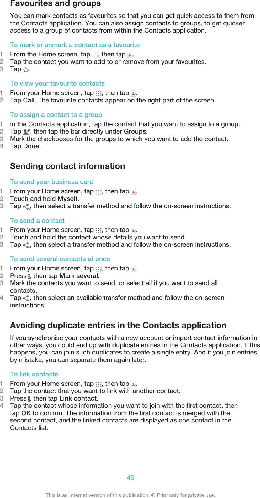 Favourites and groupsYou can mark contacts as favourites so that you can get quick access to them fromthe Contacts application. You can also assign contacts to groups, to get quickeraccess to a group of contacts from within the Contacts application.To mark or unmark a contact as a favourite1From the Home screen, tap  , then tap  .2Tap the contact you want to add to or remove from your favourites.3Tap  .To view your favourite contacts1From your Home screen, tap  , then tap  .2Tap Call. The favourite contacts appear on the right part of the screen.To assign a contact to a group1In the Contacts application, tap the contact that you want to assign to a group.2Tap  , then tap the bar directly under Groups.3Mark the checkboxes for the groups to which you want to add the contact.4Tap Done.Sending contact informationTo send your business card1From your Home screen, tap  , then tap  .2Touch and hold Myself.3Tap  , then select a transfer method and follow the on-screen instructions.To send a contact1From your Home screen, tap  , then tap  .2Touch and hold the contact whose details you want to send.3Tap  , then select a transfer method and follow the on-screen instructions.To send several contacts at once1From your Home screen, tap  , then tap  .2Press  , then tap Mark several.3Mark the contacts you want to send, or select all if you want to send allcontacts.4Tap  , then select an available transfer method and follow the on-screeninstructions.Avoiding duplicate entries in the Contacts applicationIf you synchronise your contacts with a new account or import contact information inother ways, you could end up with duplicate entries in the Contacts application. If thishappens, you can join such duplicates to create a single entry. And if you join entriesby mistake, you can separate them again later.To link contacts1From your Home screen, tap  , then tap  .2Tap the contact that you want to link with another contact.3Press  , then tap Link contact.4Tap the contact whose information you want to join with the first contact, thentap OK to confirm. The information from the first contact is merged with thesecond contact, and the linked contacts are displayed as one contact in theContacts list.45This is an Internet version of this publication. © Print only for private use.