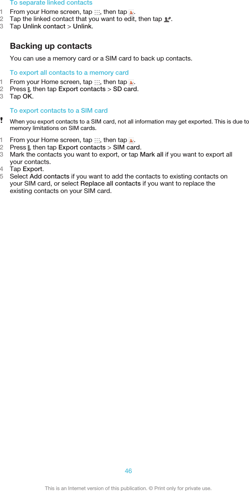 To separate linked contacts1From your Home screen, tap  , then tap  .2Tap the linked contact that you want to edit, then tap  .3Tap Unlink contact &gt; Unlink.Backing up contactsYou can use a memory card or a SIM card to back up contacts.To export all contacts to a memory card1From your Home screen, tap  , then tap  .2Press  , then tap Export contacts &gt; SD card.3Tap OK.To export contacts to a SIM cardWhen you export contacts to a SIM card, not all information may get exported. This is due tomemory limitations on SIM cards.1From your Home screen, tap  , then tap  .2Press  , then tap Export contacts &gt; SIM card.3Mark the contacts you want to export, or tap Mark all if you want to export allyour contacts.4Tap Export.5Select Add contacts if you want to add the contacts to existing contacts onyour SIM card, or select Replace all contacts if you want to replace theexisting contacts on your SIM card.46This is an Internet version of this publication. © Print only for private use.