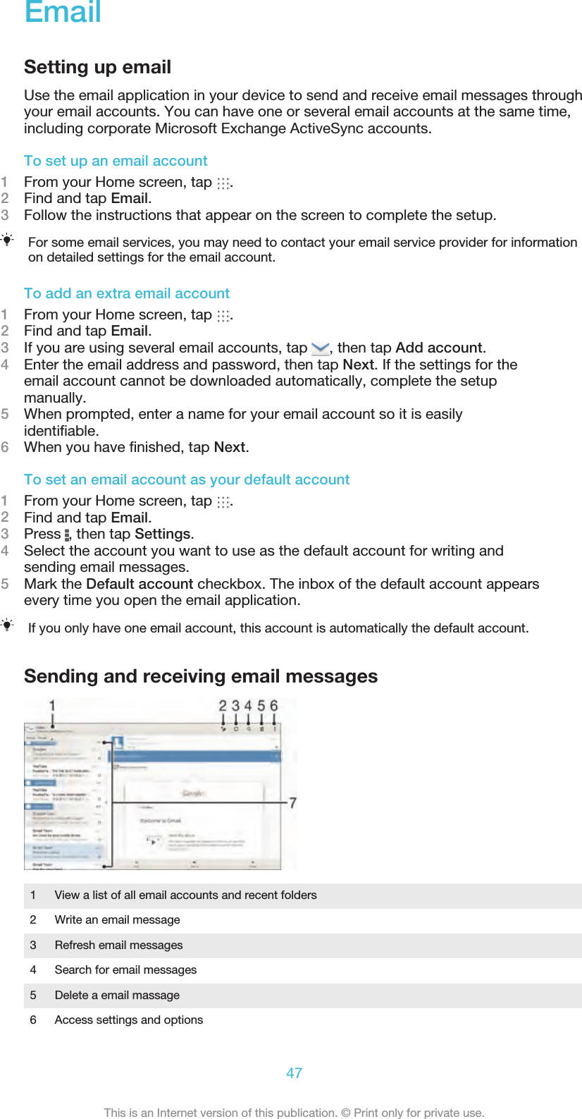 EmailSetting up emailUse the email application in your device to send and receive email messages throughyour email accounts. You can have one or several email accounts at the same time,including corporate Microsoft Exchange ActiveSync accounts.To set up an email account1From your Home screen, tap  .2Find and tap Email.3Follow the instructions that appear on the screen to complete the setup.For some email services, you may need to contact your email service provider for informationon detailed settings for the email account.To add an extra email account1From your Home screen, tap  .2Find and tap Email.3If you are using several email accounts, tap  , then tap Add account.4Enter the email address and password, then tap Next. If the settings for theemail account cannot be downloaded automatically, complete the setupmanually.5When prompted, enter a name for your email account so it is easilyidentiﬁable.6When you have ﬁnished, tap Next.To set an email account as your default account1From your Home screen, tap  .2Find and tap Email.3Press  , then tap Settings.4Select the account you want to use as the default account for writing andsending email messages.5Mark the Default account checkbox. The inbox of the default account appearsevery time you open the email application.If you only have one email account, this account is automatically the default account.Sending and receiving email messages1 View a list of all email accounts and recent folders2 Write an email message3 Refresh email messages4 Search for email messages5 Delete a email massage6 Access settings and options47This is an Internet version of this publication. © Print only for private use.