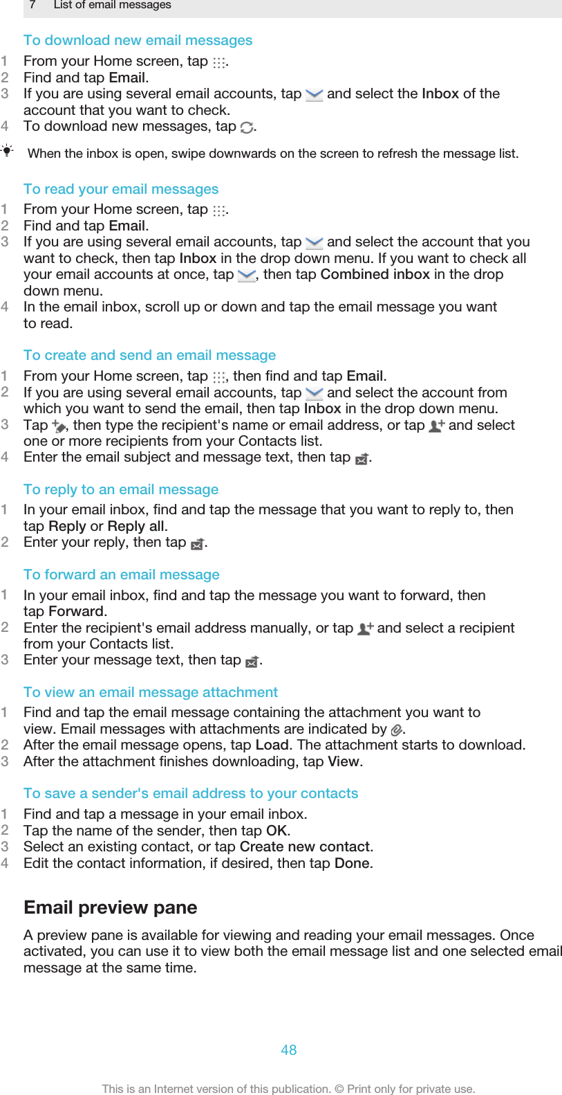 7 List of email messagesTo download new email messages1From your Home screen, tap  .2Find and tap Email.3If you are using several email accounts, tap   and select the Inbox of theaccount that you want to check.4To download new messages, tap  .When the inbox is open, swipe downwards on the screen to refresh the message list.To read your email messages1From your Home screen, tap  .2Find and tap Email.3If you are using several email accounts, tap   and select the account that youwant to check, then tap Inbox in the drop down menu. If you want to check allyour email accounts at once, tap  , then tap Combined inbox in the dropdown menu.4In the email inbox, scroll up or down and tap the email message you wantto read.To create and send an email message1From your Home screen, tap  , then ﬁnd and tap Email.2If you are using several email accounts, tap   and select the account fromwhich you want to send the email, then tap Inbox in the drop down menu.3Tap  , then type the recipient&apos;s name or email address, or tap   and selectone or more recipients from your Contacts list.4Enter the email subject and message text, then tap  .To reply to an email message1In your email inbox, ﬁnd and tap the message that you want to reply to, thentap Reply or Reply all.2Enter your reply, then tap  .To forward an email message1In your email inbox, ﬁnd and tap the message you want to forward, thentap Forward.2Enter the recipient&apos;s email address manually, or tap   and select a recipientfrom your Contacts list.3Enter your message text, then tap  .To view an email message attachment1Find and tap the email message containing the attachment you want toview. Email messages with attachments are indicated by  .2After the email message opens, tap Load. The attachment starts to download.3After the attachment ﬁnishes downloading, tap View.To save a sender&apos;s email address to your contacts1Find and tap a message in your email inbox.2Tap the name of the sender, then tap OK.3Select an existing contact, or tap Create new contact.4Edit the contact information, if desired, then tap Done.Email preview paneA preview pane is available for viewing and reading your email messages. Onceactivated, you can use it to view both the email message list and one selected emailmessage at the same time.48This is an Internet version of this publication. © Print only for private use.