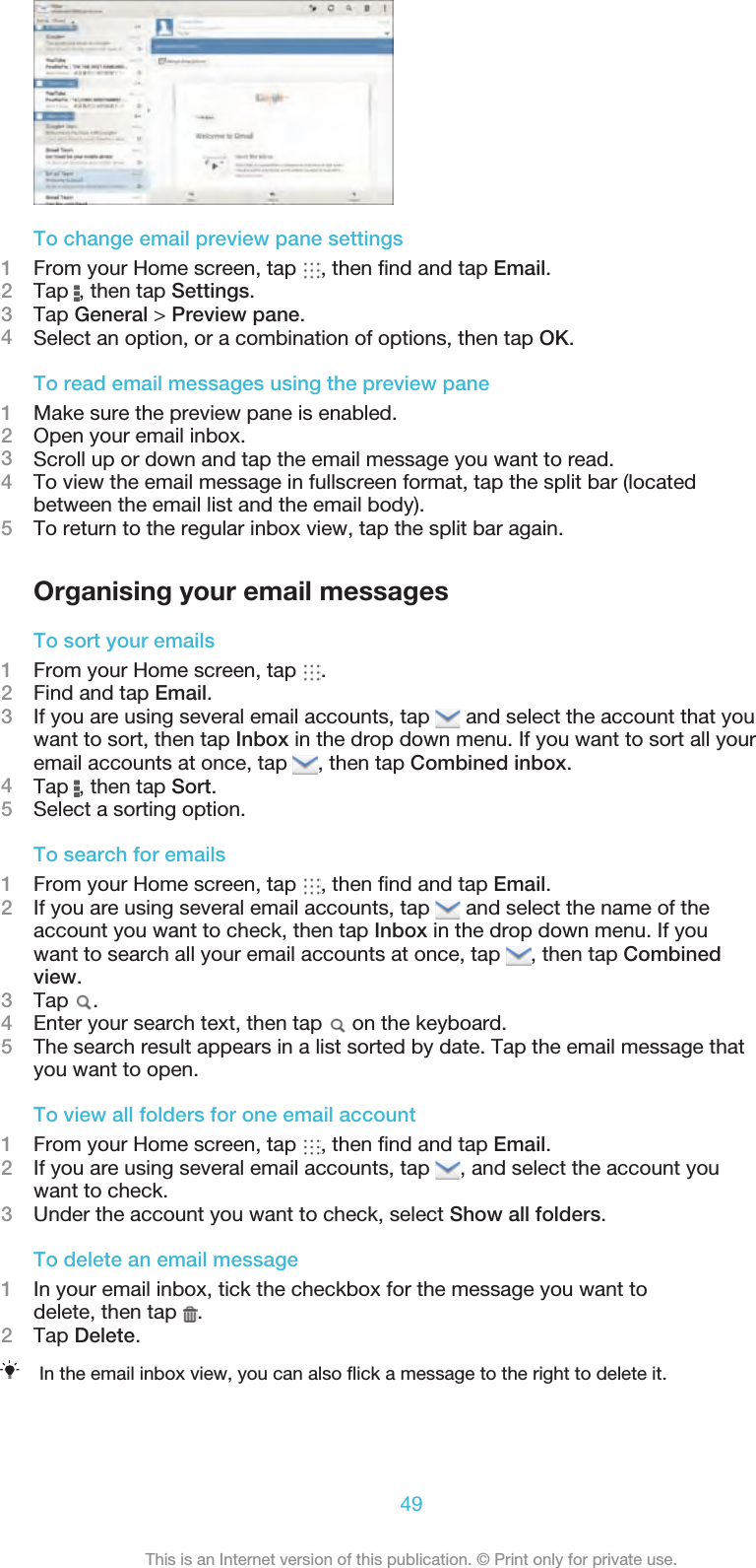 To change email preview pane settings1From your Home screen, tap  , then ﬁnd and tap Email.2Tap  , then tap Settings.3Tap General &gt; Preview pane.4Select an option, or a combination of options, then tap OK.To read email messages using the preview pane1Make sure the preview pane is enabled.2Open your email inbox.3Scroll up or down and tap the email message you want to read.4To view the email message in fullscreen format, tap the split bar (locatedbetween the email list and the email body).5To return to the regular inbox view, tap the split bar again.Organising your email messagesTo sort your emails1From your Home screen, tap  .2Find and tap Email.3If you are using several email accounts, tap   and select the account that youwant to sort, then tap Inbox in the drop down menu. If you want to sort all youremail accounts at once, tap  , then tap Combined inbox.4Tap  , then tap Sort.5Select a sorting option.To search for emails1From your Home screen, tap  , then ﬁnd and tap Email.2If you are using several email accounts, tap   and select the name of theaccount you want to check, then tap Inbox in the drop down menu. If youwant to search all your email accounts at once, tap  , then tap Combinedview.3Tap  .4Enter your search text, then tap   on the keyboard.5The search result appears in a list sorted by date. Tap the email message thatyou want to open.To view all folders for one email account1From your Home screen, tap  , then ﬁnd and tap Email.2If you are using several email accounts, tap  , and select the account youwant to check.3Under the account you want to check, select Show all folders.To delete an email message1In your email inbox, tick the checkbox for the message you want todelete, then tap  .2Tap Delete.In the email inbox view, you can also ﬂick a message to the right to delete it.49This is an Internet version of this publication. © Print only for private use.