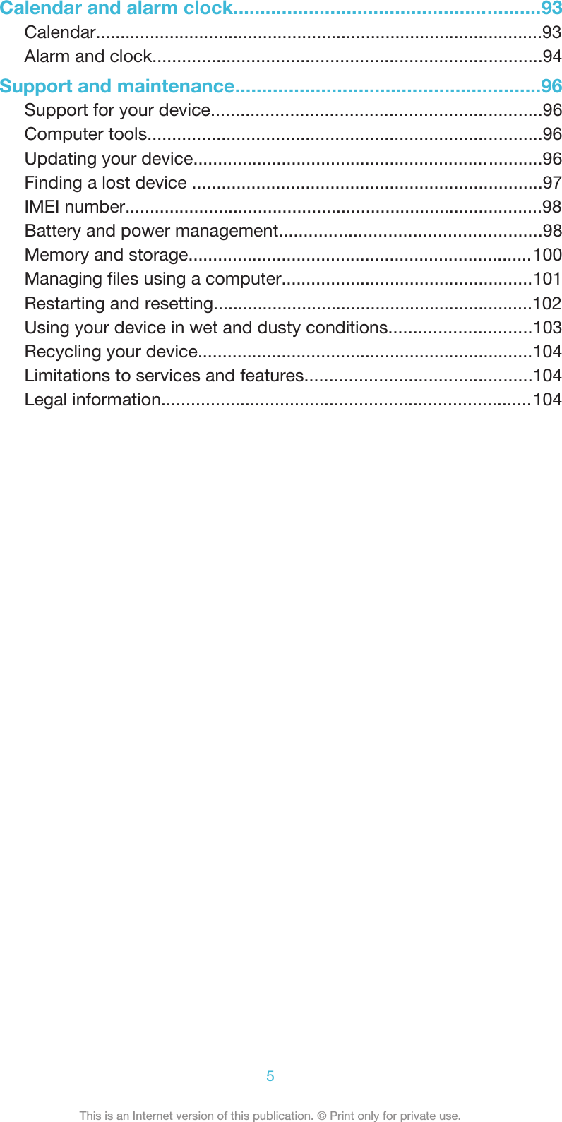 Calendar and alarm clock.........................................................93Calendar...........................................................................................93Alarm and clock...............................................................................94Support and maintenance.........................................................96Support for your device...................................................................96Computer tools................................................................................96Updating your device.......................................................................96Finding a lost device .......................................................................97IMEI number.....................................................................................98Battery and power management.....................................................98Memory and storage......................................................................100Managing ﬁles using a computer...................................................101Restarting and resetting.................................................................102Using your device in wet and dusty conditions.............................103Recycling your device....................................................................104Limitations to services and features..............................................104Legal information...........................................................................1045This is an Internet version of this publication. © Print only for private use.
