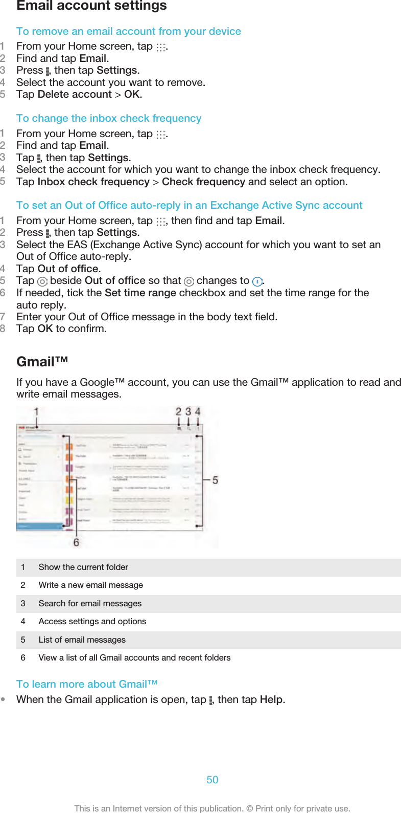 Email account settingsTo remove an email account from your device1From your Home screen, tap  .2Find and tap Email.3Press  , then tap Settings.4Select the account you want to remove.5Tap Delete account &gt; OK.To change the inbox check frequency1From your Home screen, tap  .2Find and tap Email.3Tap  , then tap Settings.4Select the account for which you want to change the inbox check frequency.5Tap Inbox check frequency &gt; Check frequency and select an option.To set an Out of Office auto-reply in an Exchange Active Sync account1From your Home screen, tap  , then find and tap Email.2Press  , then tap Settings.3Select the EAS (Exchange Active Sync) account for which you want to set anOut of Office auto-reply.4Tap Out of office.5Tap   beside Out of office so that   changes to  .6If needed, tick the Set time range checkbox and set the time range for theauto reply.7Enter your Out of Office message in the body text field.8Tap OK to confirm.Gmail™If you have a Google™ account, you can use the Gmail™ application to read andwrite email messages.1 Show the current folder2 Write a new email message3 Search for email messages4 Access settings and options5 List of email messages6 View a list of all Gmail accounts and recent foldersTo learn more about Gmail™•When the Gmail application is open, tap  , then tap Help.50This is an Internet version of this publication. © Print only for private use.