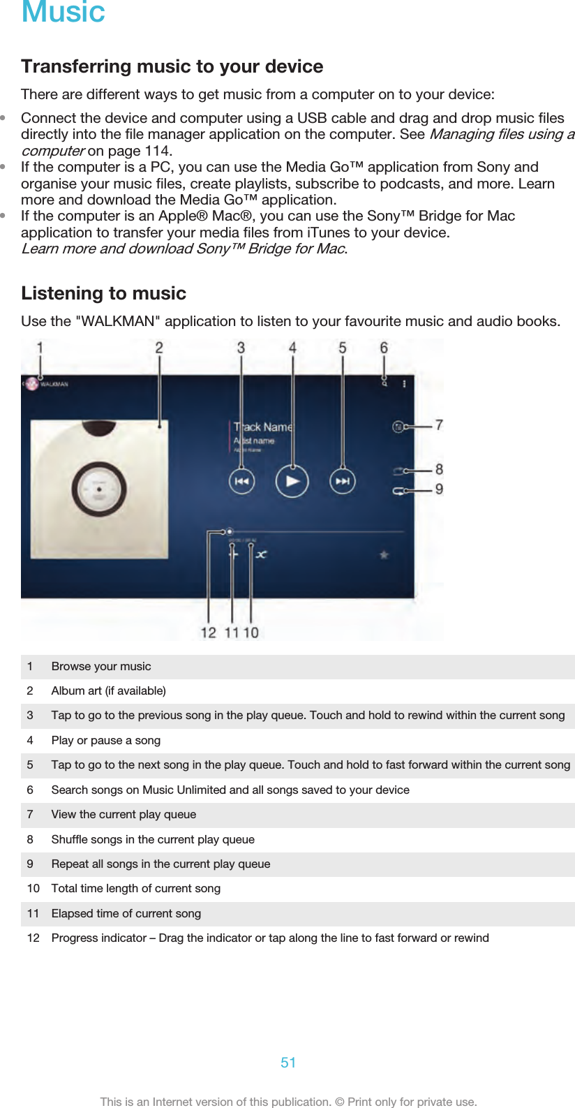 MusicTransferring music to your deviceThere are different ways to get music from a computer on to your device:•Connect the device and computer using a USB cable and drag and drop music filesdirectly into the file manager application on the computer. See Managing files using acomputer on page 114.•If the computer is a PC, you can use the Media Go™ application from Sony andorganise your music files, create playlists, subscribe to podcasts, and more. Learnmore and download the Media Go™ application.•If the computer is an Apple® Mac®, you can use the Sony™ Bridge for Macapplication to transfer your media files from iTunes to your device.Learn more and download Sony™ Bridge for Mac.Listening to musicUse the &quot;WALKMAN&quot; application to listen to your favourite music and audio books.1 Browse your music2 Album art (if available)3 Tap to go to the previous song in the play queue. Touch and hold to rewind within the current song4 Play or pause a song5 Tap to go to the next song in the play queue. Touch and hold to fast forward within the current song6 Search songs on Music Unlimited and all songs saved to your device7 View the current play queue8 Shuffle songs in the current play queue9 Repeat all songs in the current play queue10 Total time length of current song11 Elapsed time of current song12 Progress indicator – Drag the indicator or tap along the line to fast forward or rewind51This is an Internet version of this publication. © Print only for private use.