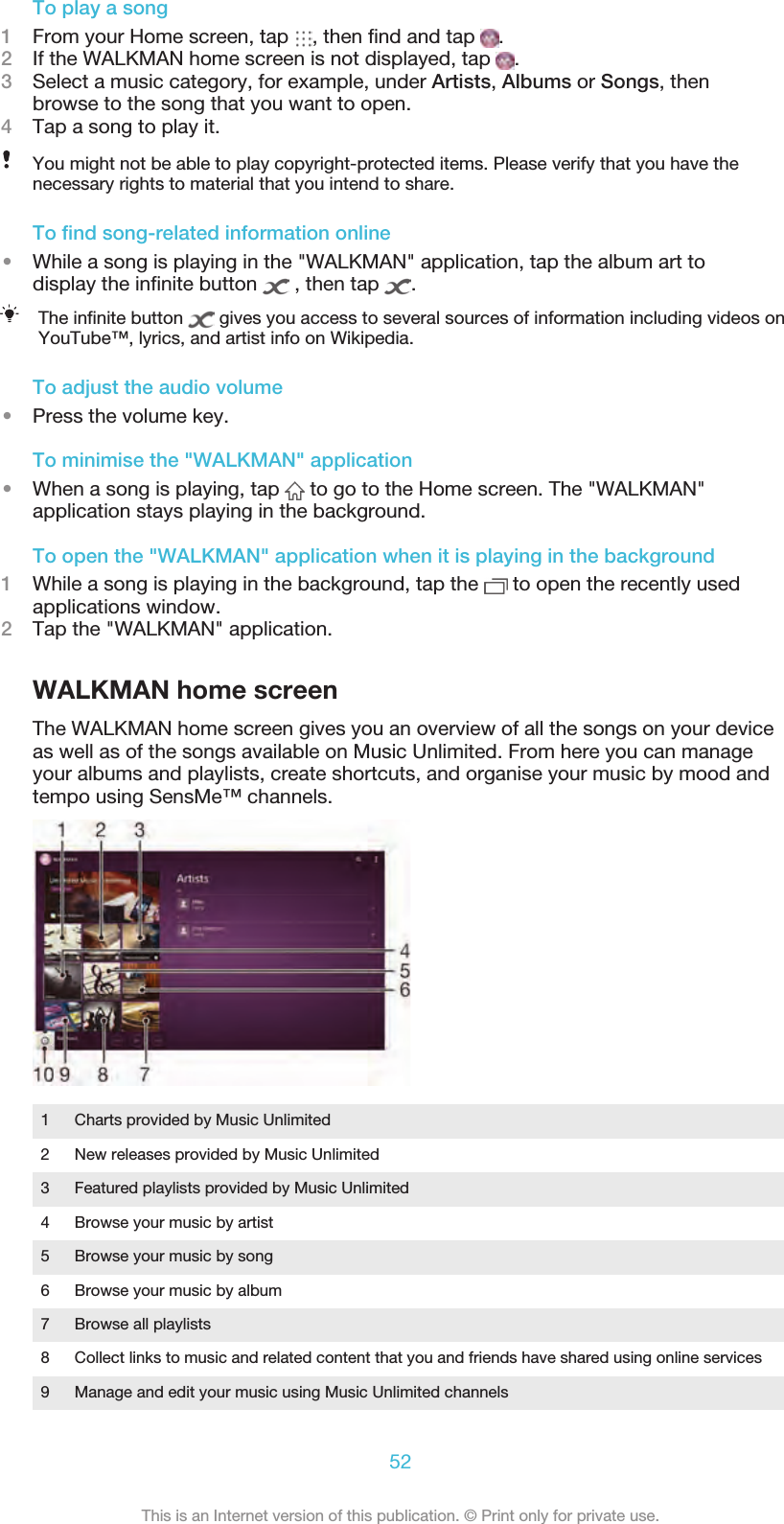 To play a song1From your Home screen, tap  , then ﬁnd and tap  .2If the WALKMAN home screen is not displayed, tap  .3Select a music category, for example, under Artists, Albums or Songs, thenbrowse to the song that you want to open.4Tap a song to play it.You might not be able to play copyright-protected items. Please verify that you have thenecessary rights to material that you intend to share.To ﬁnd song-related information online•While a song is playing in the &quot;WALKMAN&quot; application, tap the album art todisplay the inﬁnite button   , then tap  .The inﬁnite button   gives you access to several sources of information including videos onYouTube™, lyrics, and artist info on Wikipedia.To adjust the audio volume•Press the volume key.To minimise the &quot;WALKMAN&quot; application•When a song is playing, tap   to go to the Home screen. The &quot;WALKMAN&quot;application stays playing in the background.To open the &quot;WALKMAN&quot; application when it is playing in the background1While a song is playing in the background, tap the   to open the recently usedapplications window.2Tap the &quot;WALKMAN&quot; application.WALKMAN home screenThe WALKMAN home screen gives you an overview of all the songs on your deviceas well as of the songs available on Music Unlimited. From here you can manageyour albums and playlists, create shortcuts, and organise your music by mood andtempo using SensMe™ channels.1 Charts provided by Music Unlimited2 New releases provided by Music Unlimited3 Featured playlists provided by Music Unlimited4 Browse your music by artist5 Browse your music by song6 Browse your music by album7 Browse all playlists8 Collect links to music and related content that you and friends have shared using online services9 Manage and edit your music using Music Unlimited channels52This is an Internet version of this publication. © Print only for private use.