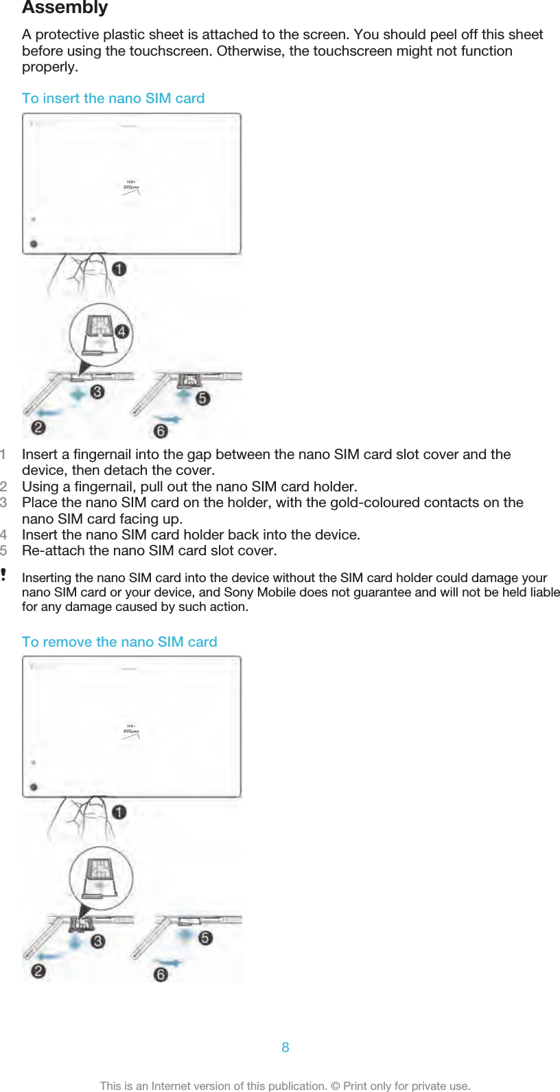 AssemblyA protective plastic sheet is attached to the screen. You should peel off this sheetbefore using the touchscreen. Otherwise, the touchscreen might not functionproperly.To insert the nano SIM card1Insert a ﬁngernail into the gap between the nano SIM card slot cover and thedevice, then detach the cover.2Using a ﬁngernail, pull out the nano SIM card holder.3Place the nano SIM card on the holder, with the gold-coloured contacts on the nano SIM card facing up.4Insert the nano SIM card holder back into the device.5Re-attach the nano SIM card slot cover.Inserting the nano SIM card into the device without the SIM card holder could damage yournano SIM card or your device, and Sony Mobile does not guarantee and will not be held liablefor any damage caused by such action.To remove the nano SIM card8This is an Internet version of this publication. © Print only for private use.