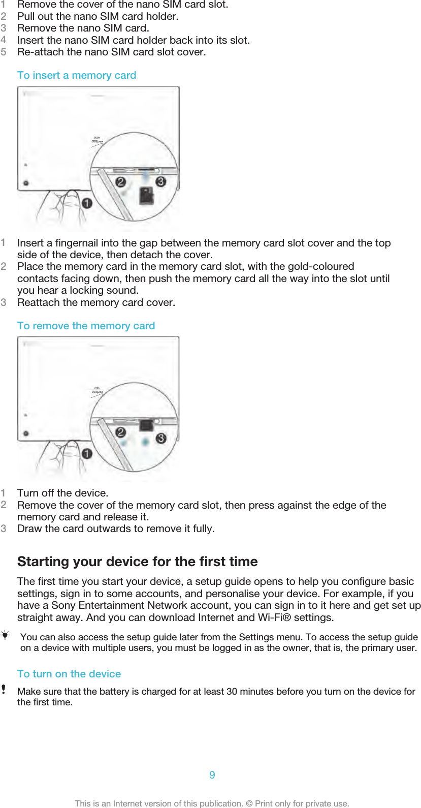 1Remove the cover of the nano SIM card slot.2Pull out the nano SIM card holder.3Remove the nano SIM card.4Insert the nano SIM card holder back into its slot.5Re-attach the nano SIM card slot cover.To insert a memory card1Insert a ﬁngernail into the gap between the memory card slot cover and the topside of the device, then detach the cover.2Place the memory card in the memory card slot, with the gold-colouredcontacts facing down, then push the memory card all the way into the slot untilyou hear a locking sound.3Reattach the memory card cover.To remove the memory card1Turn off the device.2Remove the cover of the memory card slot, then press against the edge of thememory card and release it.3Draw the card outwards to remove it fully.Starting your device for the ﬁrst timeThe ﬁrst time you start your device, a setup guide opens to help you conﬁgure basicsettings, sign in to some accounts, and personalise your device. For example, if youhave a Sony Entertainment Network account, you can sign in to it here and get set upstraight away. And you can download Internet and Wi-Fi® settings.You can also access the setup guide later from the Settings menu. To access the setup guideon a device with multiple users, you must be logged in as the owner, that is, the primary user.To turn on the deviceMake sure that the battery is charged for at least 30 minutes before you turn on the device forthe ﬁrst time.9This is an Internet version of this publication. © Print only for private use.