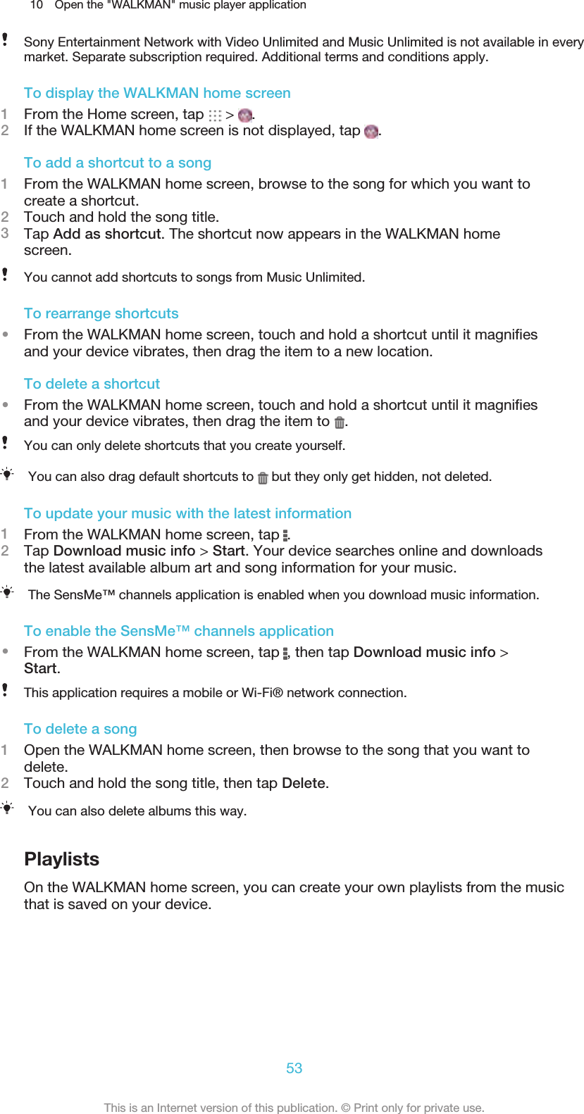 10 Open the &quot;WALKMAN&quot; music player applicationSony Entertainment Network with Video Unlimited and Music Unlimited is not available in everymarket. Separate subscription required. Additional terms and conditions apply.To display the WALKMAN home screen1From the Home screen, tap   &gt;  .2If the WALKMAN home screen is not displayed, tap  .To add a shortcut to a song1From the WALKMAN home screen, browse to the song for which you want tocreate a shortcut.2Touch and hold the song title.3Tap Add as shortcut. The shortcut now appears in the WALKMAN homescreen.You cannot add shortcuts to songs from Music Unlimited.To rearrange shortcuts•From the WALKMAN home screen, touch and hold a shortcut until it magniﬁesand your device vibrates, then drag the item to a new location.To delete a shortcut•From the WALKMAN home screen, touch and hold a shortcut until it magniﬁesand your device vibrates, then drag the item to  .You can only delete shortcuts that you create yourself.You can also drag default shortcuts to   but they only get hidden, not deleted.To update your music with the latest information1From the WALKMAN home screen, tap  .2Tap Download music info &gt; Start. Your device searches online and downloadsthe latest available album art and song information for your music.The SensMe™ channels application is enabled when you download music information.To enable the SensMe™ channels application•From the WALKMAN home screen, tap  , then tap Download music info &gt;Start.This application requires a mobile or Wi-Fi® network connection.To delete a song1Open the WALKMAN home screen, then browse to the song that you want todelete.2Touch and hold the song title, then tap Delete.You can also delete albums this way.PlaylistsOn the WALKMAN home screen, you can create your own playlists from the musicthat is saved on your device.53This is an Internet version of this publication. © Print only for private use.