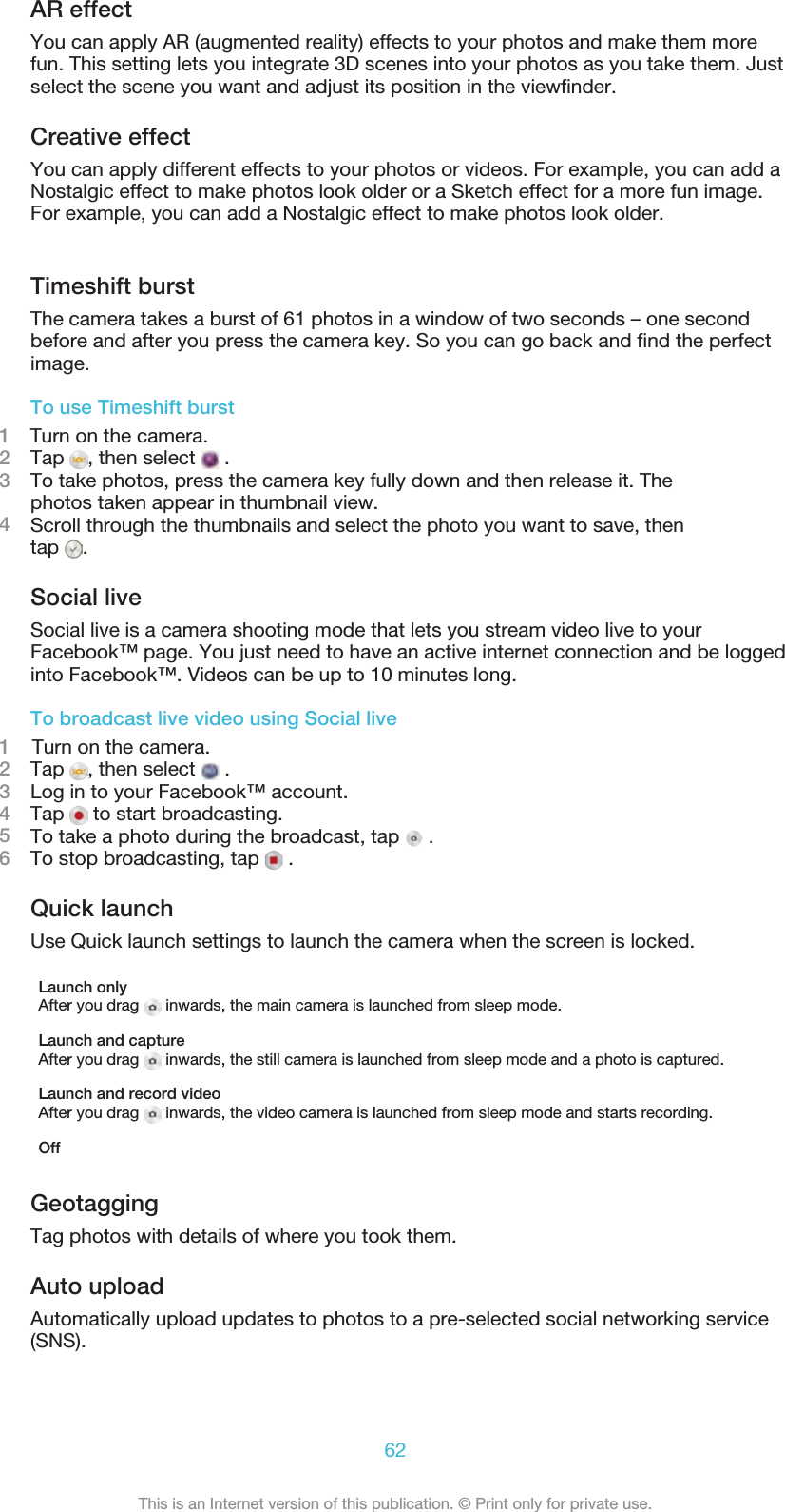 AR effectYou can apply AR (augmented reality) effects to your photos and make them morefun. This setting lets you integrate 3D scenes into your photos as you take them. Justselect the scene you want and adjust its position in the viewﬁnder.Creative effectYou can apply different effects to your photos or videos. For example, you can add aNostalgic effect to make photos look older or a Sketch effect for a more fun image.For example, you can add a Nostalgic effect to make photos look older. Timeshift burstThe camera takes a burst of 61 photos in a window of two seconds – one secondbefore and after you press the camera key. So you can go back and ﬁnd the perfectimage.To use Timeshift burst1    Turn on the camera.2Tap  , then select   .3To take photos, press the camera key fully down and then release it. Thephotos taken appear in thumbnail view.4Scroll through the thumbnails and select the photo you want to save, thentap  .Social liveSocial live is a camera shooting mode that lets you stream video live to yourFacebook™ page. You just need to have an active internet connection and be loggedinto Facebook™. Videos can be up to 10 minutes long.To broadcast live video using Social live1    Turn on the camera.2Tap  , then select   .3Log in to your Facebook™ account.4Tap   to start broadcasting.5To take a photo during the broadcast, tap   .6To stop broadcasting, tap   .Quick launchUse Quick launch settings to launch the camera when the screen is locked.Launch onlyAfter you drag   inwards, the main camera is launched from sleep mode.Launch and captureAfter you drag   inwards, the still camera is launched from sleep mode and a photo is captured.Launch and record videoAfter you drag   inwards, the video camera is launched from sleep mode and starts recording.OffGeotaggingTag photos with details of where you took them.Auto uploadAutomatically upload updates to photos to a pre-selected social networking service(SNS).62This is an Internet version of this publication. © Print only for private use.