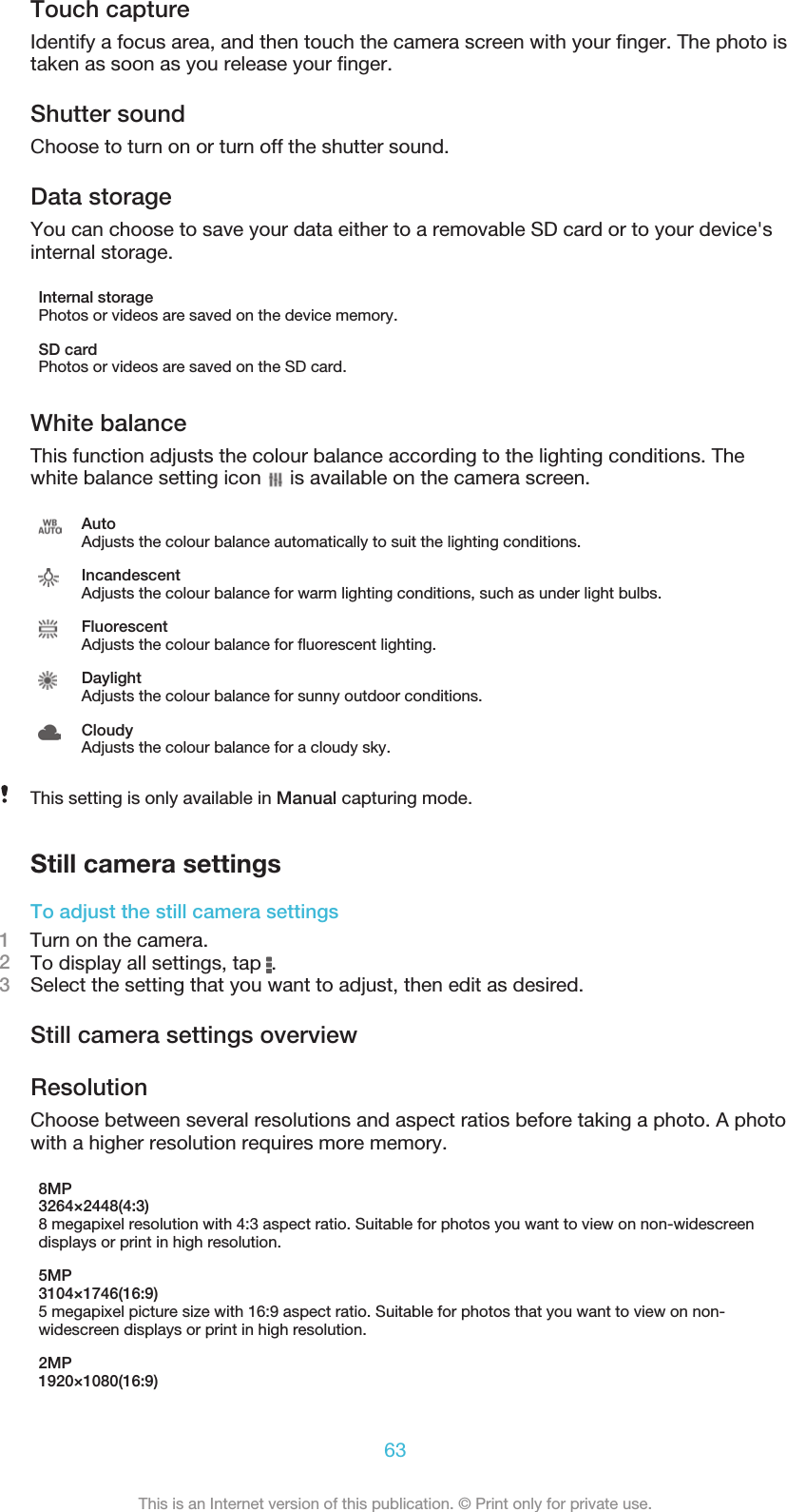 Touch captureIdentify a focus area, and then touch the camera screen with your ﬁnger. The photo istaken as soon as you release your ﬁnger.Shutter soundChoose to turn on or turn off the shutter sound.Data storageYou can choose to save your data either to a removable SD card or to your device&apos;sinternal storage.Internal storagePhotos or videos are saved on the device memory.SD cardPhotos or videos are saved on the SD card.White balanceThis function adjusts the colour balance according to the lighting conditions. Thewhite balance setting icon   is available on the camera screen.AutoAdjusts the colour balance automatically to suit the lighting conditions.IncandescentAdjusts the colour balance for warm lighting conditions, such as under light bulbs.FluorescentAdjusts the colour balance for ﬂuorescent lighting.DaylightAdjusts the colour balance for sunny outdoor conditions.CloudyAdjusts the colour balance for a cloudy sky.This setting is only available in Manual capturing mode.Still camera settingsTo adjust the still camera settings1    Turn on the camera.2To display all settings, tap  .3Select the setting that you want to adjust, then edit as desired.Still camera settings overviewResolutionChoose between several resolutions and aspect ratios before taking a photo. A photowith a higher resolution requires more memory.8MP3264×2448(4:3)8 megapixel resolution with 4:3 aspect ratio. Suitable for photos you want to view on non-widescreendisplays or print in high resolution.5MP3104×1746(16:9)5 megapixel picture size with 16:9 aspect ratio. Suitable for photos that you want to view on non-widescreen displays or print in high resolution.2MP1920×1080(16:9)63This is an Internet version of this publication. © Print only for private use.