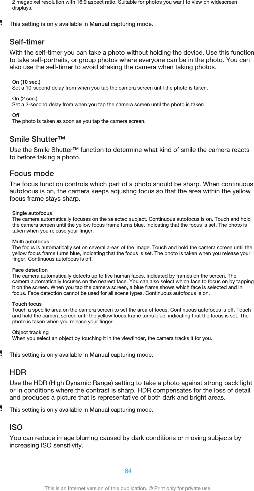 2 megapixel resolution with 16:9 aspect ratio. Suitable for photos you want to view on widescreendisplays.This setting is only available in Manual capturing mode.Self-timerWith the self-timer you can take a photo without holding the device. Use this functionto take self-portraits, or group photos where everyone can be in the photo. You canalso use the self-timer to avoid shaking the camera when taking photos.On (10 sec.)Set a 10-second delay from when you tap the camera screen until the photo is taken.On (2 sec.)Set a 2-second delay from when you tap the camera screen until the photo is taken.OffThe photo is taken as soon as you tap the camera screen.Smile Shutter™Use the Smile Shutter™ function to determine what kind of smile the camera reactsto before taking a photo.Focus modeThe focus function controls which part of a photo should be sharp. When continuousautofocus is on, the camera keeps adjusting focus so that the area within the yellowfocus frame stays sharp.Single autofocusThe camera automatically focuses on the selected subject. Continuous autofocus is on. Touch and holdthe camera screen until the yellow focus frame turns blue, indicating that the focus is set. The photo istaken when you release your finger.Multi autofocusThe focus is automatically set on several areas of the image. Touch and hold the camera screen until theyellow focus frame turns blue, indicating that the focus is set. The photo is taken when you release yourfinger. Continuous autofocus is off.Face detectionThe camera automatically detects up to five human faces, indicated by frames on the screen. Thecamera automatically focuses on the nearest face. You can also select which face to focus on by tappingit on the screen. When you tap the camera screen, a blue frame shows which face is selected and infocus. Face detection cannot be used for all scene types. Continuous autofocus is on.Touch focusTouch a specific area on the camera screen to set the area of focus. Continuous autofocus is off. Touchand hold the camera screen until the yellow focus frame turns blue, indicating that the focus is set. Thephoto is taken when you release your finger.Object trackingWhen you select an object by touching it in the viewfinder, the camera tracks it for you.This setting is only available in Manual capturing mode.HDRUse the HDR (High Dynamic Range) setting to take a photo against strong back lightor in conditions where the contrast is sharp. HDR compensates for the loss of detailand produces a picture that is representative of both dark and bright areas.This setting is only available in Manual capturing mode.ISOYou can reduce image blurring caused by dark conditions or moving subjects byincreasing ISO sensitivity.64This is an Internet version of this publication. © Print only for private use.
