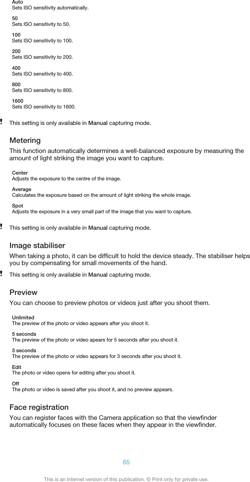 AutoSets ISO sensitivity automatically.50Sets ISO sensitivity to 50.100Sets ISO sensitivity to 100.200Sets ISO sensitivity to 200.400Sets ISO sensitivity to 400.800Sets ISO sensitivity to 800.1600Sets ISO sensitivity to 1600.This setting is only available in Manual capturing mode.MeteringThis function automatically determines a well-balanced exposure by measuring theamount of light striking the image you want to capture.CenterAdjusts the exposure to the centre of the image.AverageCalculates the exposure based on the amount of light striking the whole image.SpotAdjusts the exposure in a very small part of the image that you want to capture.This setting is only available in Manual capturing mode.Image stabiliserWhen taking a photo, it can be difficult to hold the device steady. The stabiliser helpsyou by compensating for small movements of the hand.This setting is only available in Manual capturing mode.PreviewYou can choose to preview photos or videos just after you shoot them.UnlimitedThe preview of the photo or video appears after you shoot it.5 secondsThe preview of the photo or video apears for 5 seconds after you shoot it.3 secondsThe preview of the photo or video appears for 3 seconds after you shoot it.EditThe photo or video opens for editing after you shoot it.OffThe photo or video is saved after you shoot it, and no preview appears.Face registrationYou can register faces with the Camera application so that the viewfinderautomatically focuses on these faces when they appear in the viewfinder.65This is an Internet version of this publication. © Print only for private use.