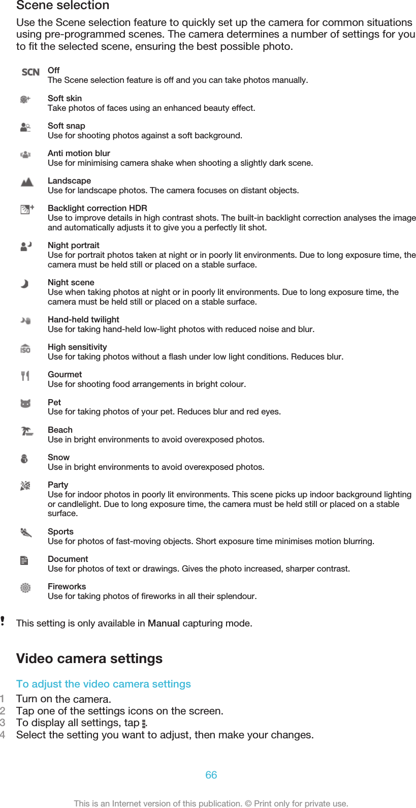 Scene selectionUse the Scene selection feature to quickly set up the camera for common situationsusing pre-programmed scenes. The camera determines a number of settings for youto ﬁt the selected scene, ensuring the best possible photo.OffThe Scene selection feature is off and you can take photos manually.Soft skinTake photos of faces using an enhanced beauty effect.Soft snapUse for shooting photos against a soft background.Anti motion blurUse for minimising camera shake when shooting a slightly dark scene.LandscapeUse for landscape photos. The camera focuses on distant objects.Backlight correction HDRUse to improve details in high contrast shots. The built-in backlight correction analyses the imageand automatically adjusts it to give you a perfectly lit shot.Night portraitUse for portrait photos taken at night or in poorly lit environments. Due to long exposure time, thecamera must be held still or placed on a stable surface.Night sceneUse when taking photos at night or in poorly lit environments. Due to long exposure time, thecamera must be held still or placed on a stable surface.Hand-held twilightUse for taking hand-held low-light photos with reduced noise and blur.High sensitivityUse for taking photos without a ﬂash under low light conditions. Reduces blur.GourmetUse for shooting food arrangements in bright colour.PetUse for taking photos of your pet. Reduces blur and red eyes.BeachUse in bright environments to avoid overexposed photos.SnowUse in bright environments to avoid overexposed photos.PartyUse for indoor photos in poorly lit environments. This scene picks up indoor background lightingor candlelight. Due to long exposure time, the camera must be held still or placed on a stablesurface.SportsUse for photos of fast-moving objects. Short exposure time minimises motion blurring.DocumentUse for photos of text or drawings. Gives the photo increased, sharper contrast.FireworksUse for taking photos of ﬁreworks in all their splendour.This setting is only available in Manual capturing mode.Video camera settingsTo adjust the video camera settings1    Turn on the camera.2Tap one of the settings icons on the screen.3To display all settings, tap  .4Select the setting you want to adjust, then make your changes.66This is an Internet version of this publication. © Print only for private use.