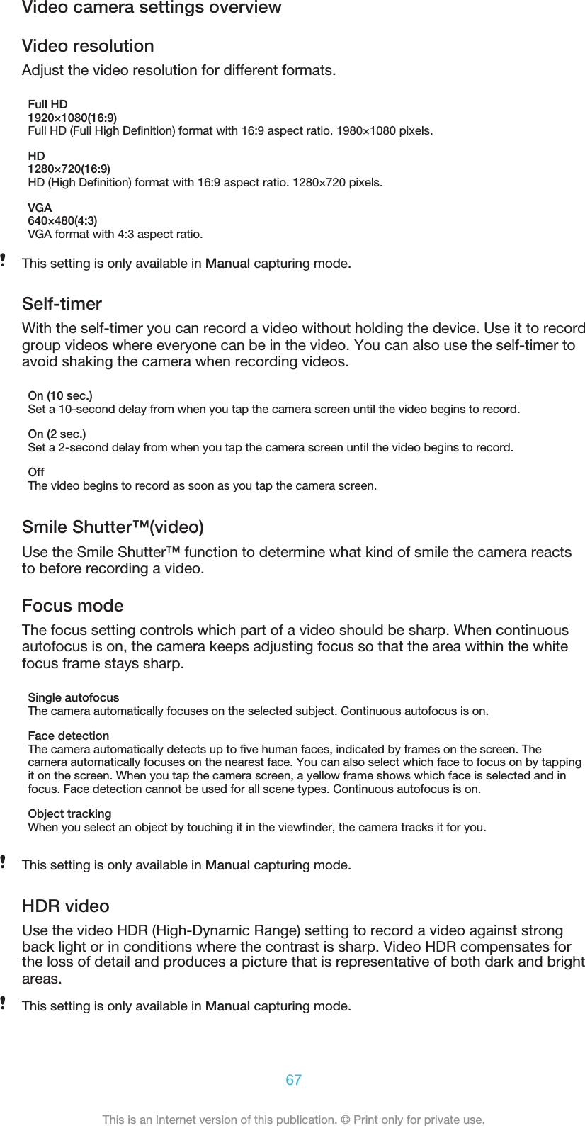 Video camera settings overviewVideo resolutionAdjust the video resolution for different formats.Full HD1920×1080(16:9)Full HD (Full High Deﬁnition) format with 16:9 aspect ratio. 1980×1080 pixels.HD1280×720(16:9)HD (High Deﬁnition) format with 16:9 aspect ratio. 1280×720 pixels.VGA640×480(4:3)VGA format with 4:3 aspect ratio.    This setting is only available in Manual capturing mode.Self-timerWith the self-timer you can record a video without holding the device. Use it to recordgroup videos where everyone can be in the video. You can also use the self-timer toavoid shaking the camera when recording videos.On (10 sec.)Set a 10-second delay from when you tap the camera screen until the video begins to record.On (2 sec.)Set a 2-second delay from when you tap the camera screen until the video begins to record.OffThe video begins to record as soon as you tap the camera screen.Smile Shutter™(video)Use the Smile Shutter™ function to determine what kind of smile the camera reactsto before recording a video.Focus modeThe focus setting controls which part of a video should be sharp. When continuousautofocus is on, the camera keeps adjusting focus so that the area within the whitefocus frame stays sharp.Single autofocusThe camera automatically focuses on the selected subject. Continuous autofocus is on.Face detectionThe camera automatically detects up to ﬁve human faces, indicated by frames on the screen. Thecamera automatically focuses on the nearest face. You can also select which face to focus on by tappingit on the screen. When you tap the camera screen, a yellow frame shows which face is selected and infocus. Face detection cannot be used for all scene types. Continuous autofocus is on.Object trackingWhen you select an object by touching it in the viewﬁnder, the camera tracks it for you.This setting is only available in Manual capturing mode.HDR videoUse the video HDR (High-Dynamic Range) setting to record a video against strongback light or in conditions where the contrast is sharp. Video HDR compensates for67This is an Internet version of this publication. © Print only for private use.the loss of detail and produces a picture that is representative of both dark and brightareas.This setting is only available in Manual capturing mode.