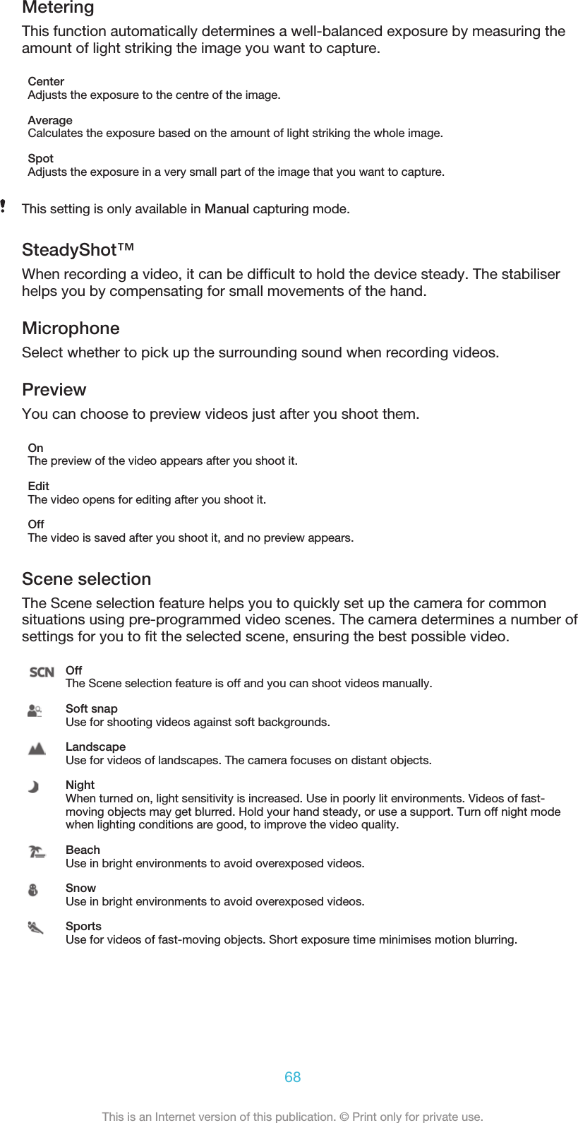 MeteringThis function automatically determines a well-balanced exposure by measuring theamount of light striking the image you want to capture.CenterAdjusts the exposure to the centre of the image.AverageCalculates the exposure based on the amount of light striking the whole image.SpotAdjusts the exposure in a very small part of the image that you want to capture.This setting is only available in Manual capturing mode.SteadyShot™When recording a video, it can be difﬁcult to hold the device steady. The stabiliserhelps you by compensating for small movements of the hand.MicrophoneSelect whether to pick up the surrounding sound when recording videos.PreviewYou can choose to preview videos just after you shoot them.OnThe preview of the video appears after you shoot it.EditThe video opens for editing after you shoot it.OffThe video is saved after you shoot it, and no preview appears.Scene selectionThe Scene selection feature helps you to quickly set up the camera for commonsituations using pre-programmed video scenes. The camera determines a number ofsettings for you to ﬁt the selected scene, ensuring the best possible video.OffThe Scene selection feature is off and you can shoot videos manually.Soft snapUse for shooting videos against soft backgrounds.LandscapeUse for videos of landscapes. The camera focuses on distant objects.NightWhen turned on, light sensitivity is increased. Use in poorly lit environments. Videos of fast-moving objects may get blurred. Hold your hand steady, or use a support. Turn off night modewhen lighting conditions are good, to improve the video quality.BeachUse in bright environments to avoid overexposed videos.SnowUse in bright environments to avoid overexposed videos.SportsUse for videos of fast-moving objects. Short exposure time minimises motion blurring.68This is an Internet version of this publication. © Print only for private use.