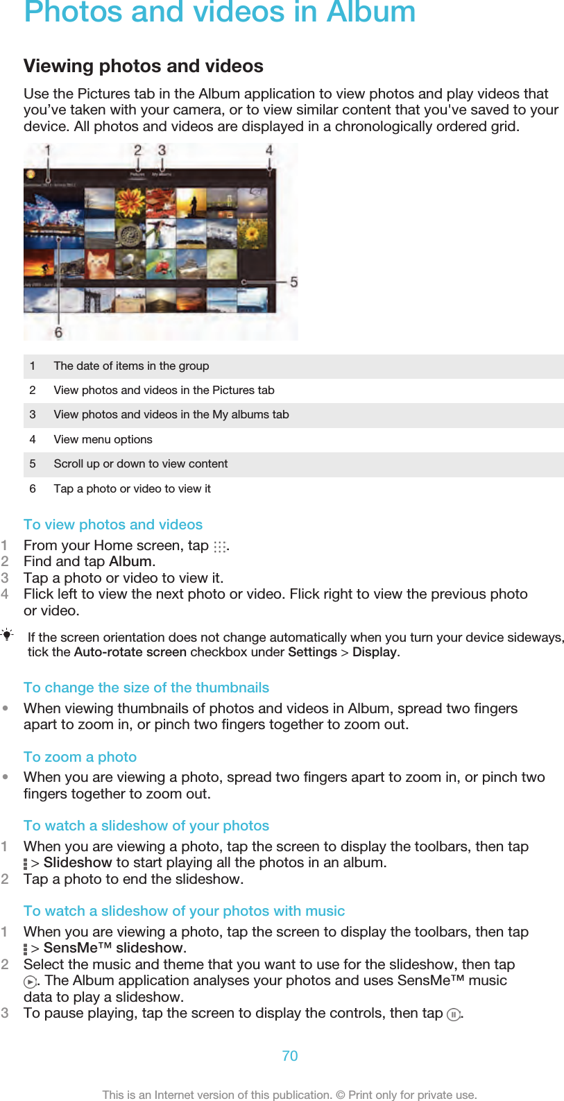 Photos and videos in AlbumViewing photos and videosUse the Pictures tab in the Album application to view photos and play videos thatyou’ve taken with your camera, or to view similar content that you&apos;ve saved to yourdevice. All photos and videos are displayed in a chronologically ordered grid.1 The date of items in the group2 View photos and videos in the Pictures tab3 View photos and videos in the My albums tab4 View menu options5 Scroll up or down to view content6 Tap a photo or video to view itTo view photos and videos1From your Home screen, tap  .2Find and tap Album.3Tap a photo or video to view it.4Flick left to view the next photo or video. Flick right to view the previous photoor video.If the screen orientation does not change automatically when you turn your device sideways,tick the Auto-rotate screen checkbox under Settings &gt; Display.To change the size of the thumbnails•When viewing thumbnails of photos and videos in Album, spread two ﬁngersapart to zoom in, or pinch two ﬁngers together to zoom out.To zoom a photo•When you are viewing a photo, spread two ﬁngers apart to zoom in, or pinch twoﬁngers together to zoom out.To watch a slideshow of your photos1When you are viewing a photo, tap the screen to display the toolbars, then tap &gt; Slideshow to start playing all the photos in an album.2Tap a photo to end the slideshow.To watch a slideshow of your photos with music1When you are viewing a photo, tap the screen to display the toolbars, then tap &gt; SensMe™ slideshow.2Select the music and theme that you want to use for the slideshow, then tap. The Album application analyses your photos and uses SensMe™ musicdata to play a slideshow.3To pause playing, tap the screen to display the controls, then tap  .70This is an Internet version of this publication. © Print only for private use.