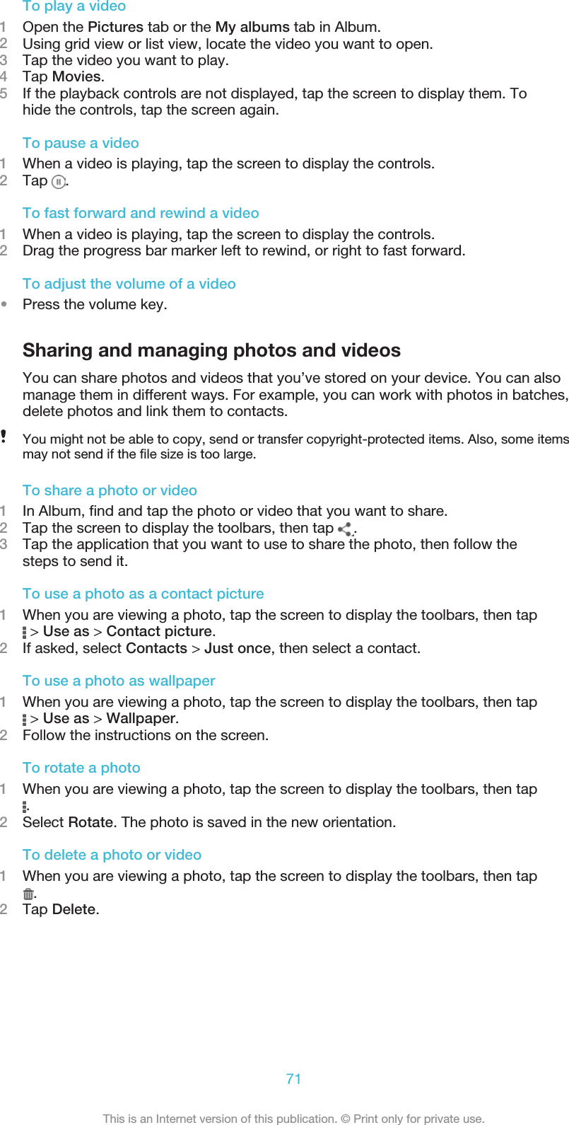 To play a video1Open the Pictures tab or the My albums tab in Album.2Using grid view or list view, locate the video you want to open.3Tap the video you want to play.4Tap Movies.5If the playback controls are not displayed, tap the screen to display them. Tohide the controls, tap the screen again.To pause a video1When a video is playing, tap the screen to display the controls.2Tap  .To fast forward and rewind a video1When a video is playing, tap the screen to display the controls.2Drag the progress bar marker left to rewind, or right to fast forward.To adjust the volume of a video•Press the volume key.Sharing and managing photos and videosYou can share photos and videos that you’ve stored on your device. You can alsomanage them in different ways. For example, you can work with photos in batches,delete photos and link them to contacts.You might not be able to copy, send or transfer copyright-protected items. Also, some itemsmay not send if the file size is too large.To share a photo or video1In Album, find and tap the photo or video that you want to share.2Tap the screen to display the toolbars, then tap  .3Tap the application that you want to use to share the photo, then follow thesteps to send it.To use a photo as a contact picture1When you are viewing a photo, tap the screen to display the toolbars, then tap &gt; Use as &gt; Contact picture.2If asked, select Contacts &gt; Just once, then select a contact.To use a photo as wallpaper1When you are viewing a photo, tap the screen to display the toolbars, then tap &gt; Use as &gt; Wallpaper.2Follow the instructions on the screen.To rotate a photo1When you are viewing a photo, tap the screen to display the toolbars, then tap.2Select Rotate. The photo is saved in the new orientation.To delete a photo or video1When you are viewing a photo, tap the screen to display the toolbars, then tap.2Tap Delete.71This is an Internet version of this publication. © Print only for private use.