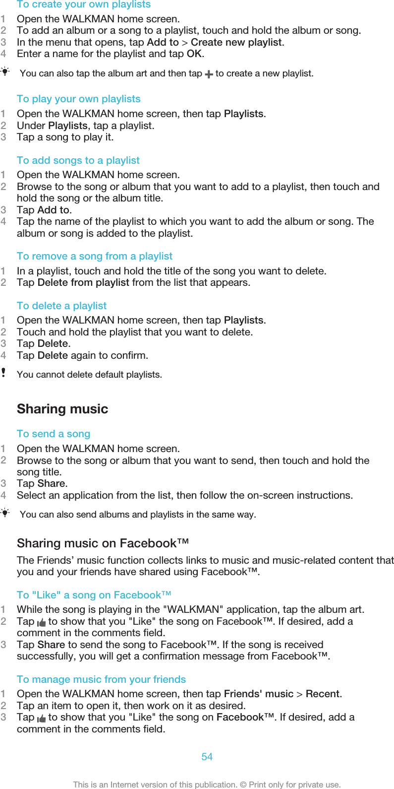 To create your own playlists1Open the WALKMAN home screen.2To add an album or a song to a playlist, touch and hold the album or song.3In the menu that opens, tap Add to &gt; Create new playlist.4Enter a name for the playlist and tap OK.You can also tap the album art and then tap   to create a new playlist.To play your own playlists1Open the WALKMAN home screen, then tap Playlists.2Under Playlists, tap a playlist.3Tap a song to play it.To add songs to a playlist1Open the WALKMAN home screen.2Browse to the song or album that you want to add to a playlist, then touch andhold the song or the album title.3Tap Add to.4Tap the name of the playlist to which you want to add the album or song. Thealbum or song is added to the playlist.To remove a song from a playlist1In a playlist, touch and hold the title of the song you want to delete.2Tap Delete from playlist from the list that appears.To delete a playlist1Open the WALKMAN home screen, then tap Playlists.2Touch and hold the playlist that you want to delete.3Tap Delete.4Tap Delete again to conﬁrm.You cannot delete default playlists.Sharing musicTo send a song1Open the WALKMAN home screen.2Browse to the song or album that you want to send, then touch and hold thesong title.3Tap Share.4Select an application from the list, then follow the on-screen instructions.You can also send albums and playlists in the same way.Sharing music on Facebook™The Friends’ music function collects links to music and music-related content thatyou and your friends have shared using Facebook™.To &quot;Like&quot; a song on Facebook™1While the song is playing in the &quot;WALKMAN&quot; application, tap the album art.2Tap   to show that you &quot;Like&quot; the song on Facebook™. If desired, add acomment in the comments ﬁeld.3Tap Share to send the song to Facebook™. If the song is receivedsuccessfully, you will get a conﬁrmation message from Facebook™.To manage music from your friends1Open the WALKMAN home screen, then tap Friends&apos; music &gt; Recent.2Tap an item to open it, then work on it as desired.3Tap   to show that you &quot;Like&quot; the song on Facebook™. If desired, add acomment in the comments ﬁeld.54This is an Internet version of this publication. © Print only for private use.