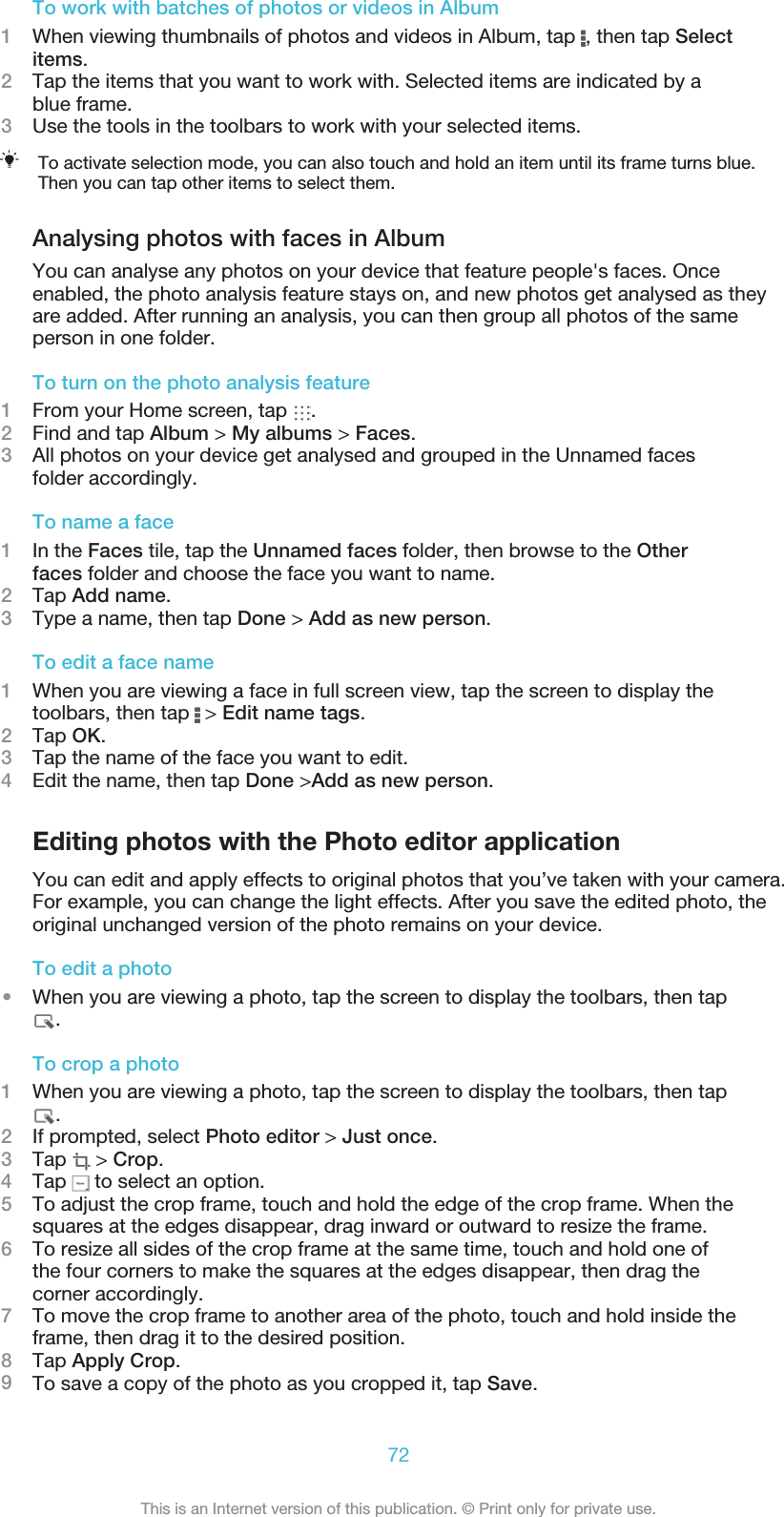 To work with batches of photos or videos in Album1When viewing thumbnails of photos and videos in Album, tap  , then tap Selectitems.2Tap the items that you want to work with. Selected items are indicated by ablue frame.3Use the tools in the toolbars to work with your selected items.To activate selection mode, you can also touch and hold an item until its frame turns blue.Then you can tap other items to select them.Analysing photos with faces in AlbumYou can analyse any photos on your device that feature people&apos;s faces. Onceenabled, the photo analysis feature stays on, and new photos get analysed as theyare added. After running an analysis, you can then group all photos of the sameperson in one folder.To turn on the photo analysis feature1From your Home screen, tap  .2Find and tap Album &gt; My albums &gt; Faces.3All photos on your device get analysed and grouped in the Unnamed facesfolder accordingly.To name a face1In the Faces tile, tap the Unnamed faces folder, then browse to the Otherfaces folder and choose the face you want to name.2Tap Add name.3Type a name, then tap Done &gt; Add as new person.To edit a face name1When you are viewing a face in full screen view, tap the screen to display thetoolbars, then tap   &gt; Edit name tags.2Tap OK.3Tap the name of the face you want to edit.4Edit the name, then tap Done &gt;Add as new person.Editing photos with the Photo editor applicationYou can edit and apply effects to original photos that you’ve taken with your camera.For example, you can change the light effects. After you save the edited photo, theoriginal unchanged version of the photo remains on your device.To edit a photo•When you are viewing a photo, tap the screen to display the toolbars, then tap.To crop a photo1When you are viewing a photo, tap the screen to display the toolbars, then tap.2If prompted, select Photo editor &gt; Just once.3Tap   &gt; Crop.4Tap   to select an option.5To adjust the crop frame, touch and hold the edge of the crop frame. When thesquares at the edges disappear, drag inward or outward to resize the frame.6To resize all sides of the crop frame at the same time, touch and hold one ofthe four corners to make the squares at the edges disappear, then drag thecorner accordingly.7To move the crop frame to another area of the photo, touch and hold inside theframe, then drag it to the desired position.8Tap Apply Crop.9To save a copy of the photo as you cropped it, tap Save.72This is an Internet version of this publication. © Print only for private use.