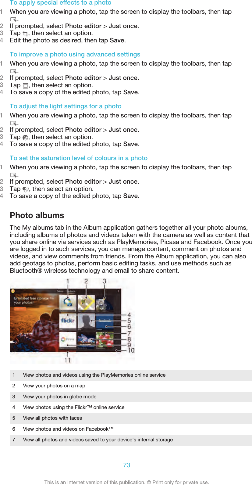 To apply special effects to a photo1When you are viewing a photo, tap the screen to display the toolbars, then tap.2If prompted, select Photo editor &gt; Just once.3Tap  , then select an option.4Edit the photo as desired, then tap Save.To improve a photo using advanced settings1When you are viewing a photo, tap the screen to display the toolbars, then tap.2If prompted, select Photo editor &gt; Just once.3Tap  , then select an option.4To save a copy of the edited photo, tap Save.To adjust the light settings for a photo1When you are viewing a photo, tap the screen to display the toolbars, then tap.2If prompted, select Photo editor &gt; Just once.3Tap  , then select an option.4To save a copy of the edited photo, tap Save.To set the saturation level of colours in a photo1When you are viewing a photo, tap the screen to display the toolbars, then tap.2If prompted, select Photo editor &gt; Just once.3Tap  , then select an option.4To save a copy of the edited photo, tap Save.Photo albumsThe My albums tab in the Album application gathers together all your photo albums,including albums of photos and videos taken with the camera as well as content thatyou share online via services such as PlayMemories, Picasa and Facebook. Once youare logged in to such services, you can manage content, comment on photos andvideos, and view comments from friends. From the Album application, you can alsoadd geotags to photos, perform basic editing tasks, and use methods such asBluetooth® wireless technology and email to share content.1 View photos and videos using the PlayMemories online service2 View your photos on a map3 View your photos in globe mode4 View photos using the Flickr™ online service5 View all photos with faces6 View photos and videos on Facebook™7 View all photos and videos saved to your device&apos;s internal storage73This is an Internet version of this publication. © Print only for private use.