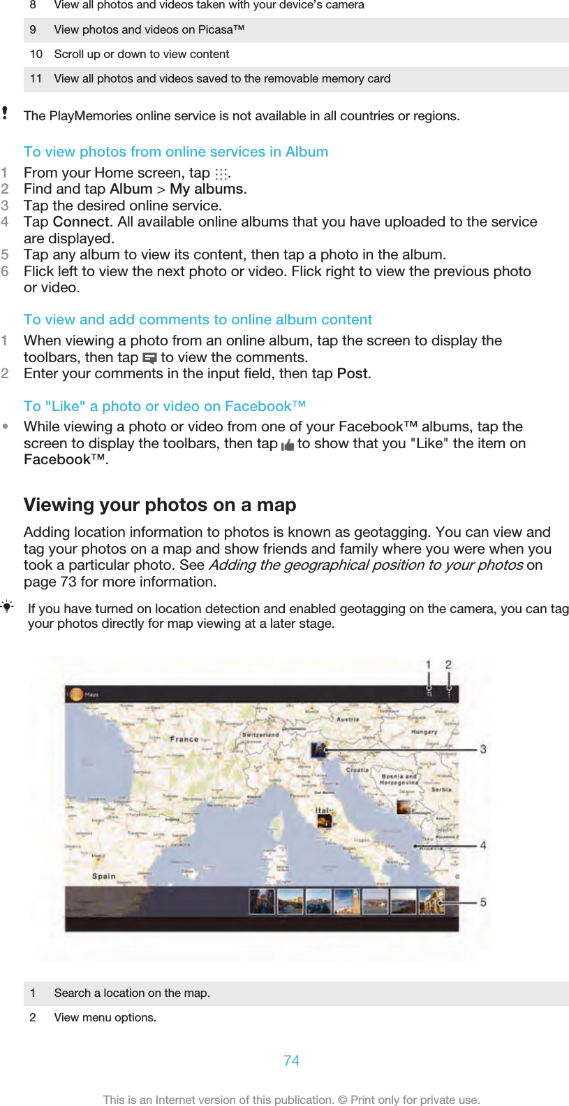 8 View all photos and videos taken with your device’s camera9 View photos and videos on Picasa™10 Scroll up or down to view content11 View all photos and videos saved to the removable memory cardThe PlayMemories online service is not available in all countries or regions.To view photos from online services in Album1From your Home screen, tap  .2Find and tap Album &gt; My albums.3Tap the desired online service.4Tap Connect. All available online albums that you have uploaded to the serviceare displayed.5Tap any album to view its content, then tap a photo in the album.6Flick left to view the next photo or video. Flick right to view the previous photoor video.To view and add comments to online album content1When viewing a photo from an online album, tap the screen to display thetoolbars, then tap   to view the comments.2Enter your comments in the input ﬁeld, then tap Post.To &quot;Like&quot; a photo or video on Facebook™•While viewing a photo or video from one of your Facebook™ albums, tap thescreen to display the toolbars, then tap   to show that you &quot;Like&quot; the item onFacebook™.Viewing your photos on a mapAdding location information to photos is known as geotagging. You can view andtag your photos on a map and show friends and family where you were when youtook a particular photo. See Adding the geographical position to your photos onpage 73 for more information.If you have turned on location detection and enabled geotagging on the camera, you can tagyour photos directly for map viewing at a later stage.1 Search a location on the map.2 View menu options.74This is an Internet version of this publication. © Print only for private use.