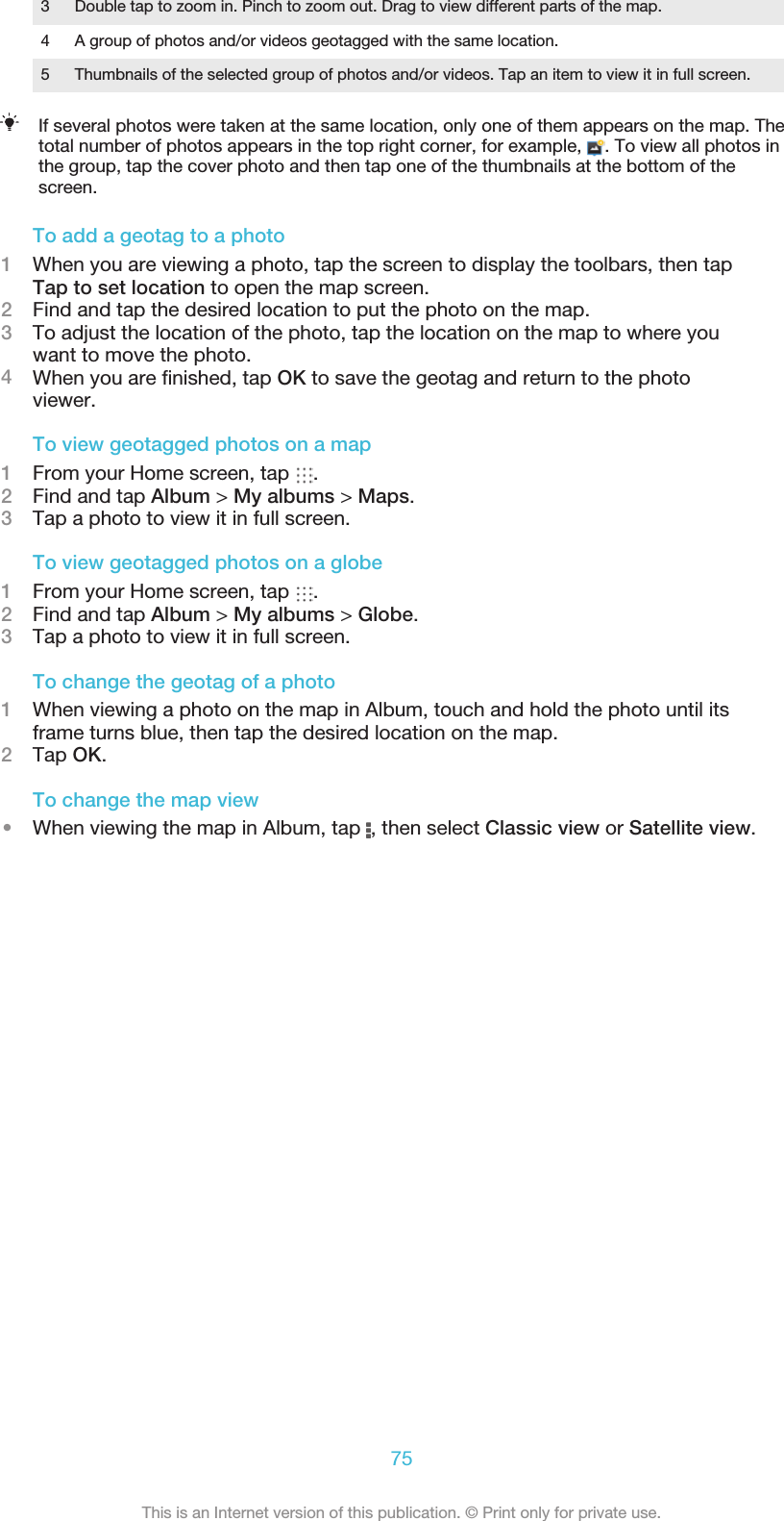 3 Double tap to zoom in. Pinch to zoom out. Drag to view different parts of the map.4 A group of photos and/or videos geotagged with the same location.5 Thumbnails of the selected group of photos and/or videos. Tap an item to view it in full screen.If several photos were taken at the same location, only one of them appears on the map. Thetotal number of photos appears in the top right corner, for example,  . To view all photos inthe group, tap the cover photo and then tap one of the thumbnails at the bottom of thescreen.To add a geotag to a photo1When you are viewing a photo, tap the screen to display the toolbars, then tapTap to set location to open the map screen.2Find and tap the desired location to put the photo on the map.3To adjust the location of the photo, tap the location on the map to where youwant to move the photo.4When you are ﬁnished, tap OK to save the geotag and return to the photoviewer.To view geotagged photos on a map1From your Home screen, tap  .2Find and tap Album &gt; My albums &gt; Maps.3Tap a photo to view it in full screen.To view geotagged photos on a globe1From your Home screen, tap  .2Find and tap Album &gt; My albums &gt; Globe.3Tap a photo to view it in full screen.To change the geotag of a photo1When viewing a photo on the map in Album, touch and hold the photo until itsframe turns blue, then tap the desired location on the map.2Tap OK.To change the map view•When viewing the map in Album, tap  , then select Classic view or Satellite view.75This is an Internet version of this publication. © Print only for private use.