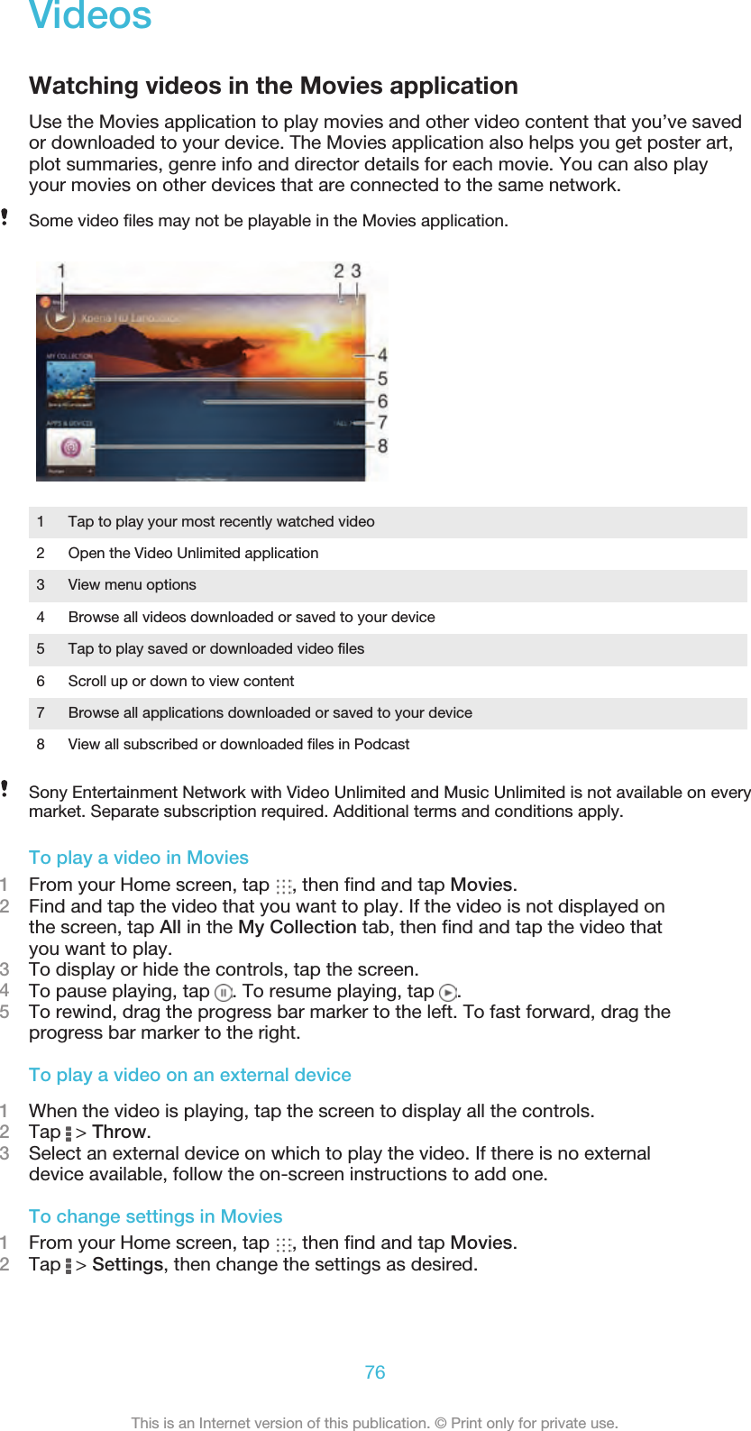 VideosWatching videos in the Movies applicationUse the Movies application to play movies and other video content that you’ve savedor downloaded to your device. The Movies application also helps you get poster art,plot summaries, genre info and director details for each movie. You can also playyour movies on other devices that are connected to the same network.Some video files may not be playable in the Movies application.1 Tap to play your most recently watched video2 Open the Video Unlimited application3 View menu options4 Browse all videos downloaded or saved to your device5 Tap to play saved or downloaded video files6 Scroll up or down to view content7 Browse all applications downloaded or saved to your device8 View all subscribed or downloaded files in PodcastSony Entertainment Network with Video Unlimited and Music Unlimited is not available on everymarket. Separate subscription required. Additional terms and conditions apply.To play a video in Movies1From your Home screen, tap  , then find and tap Movies.2Find and tap the video that you want to play. If the video is not displayed onthe screen, tap All in the My Collection tab, then find and tap the video thatyou want to play.3To display or hide the controls, tap the screen.4To pause playing, tap  . To resume playing, tap  .5To rewind, drag the progress bar marker to the left. To fast forward, drag theprogress bar marker to the right.To play a video on an external device1When the video is playing, tap the screen to display all the controls.2Tap   &gt; Throw.3Select an external device on which to play the video. If there is no externaldevice available, follow the on-screen instructions to add one.To change settings in Movies1From your Home screen, tap  , then find and tap Movies.2Tap   &gt; Settings, then change the settings as desired.76This is an Internet version of this publication. © Print only for private use.
