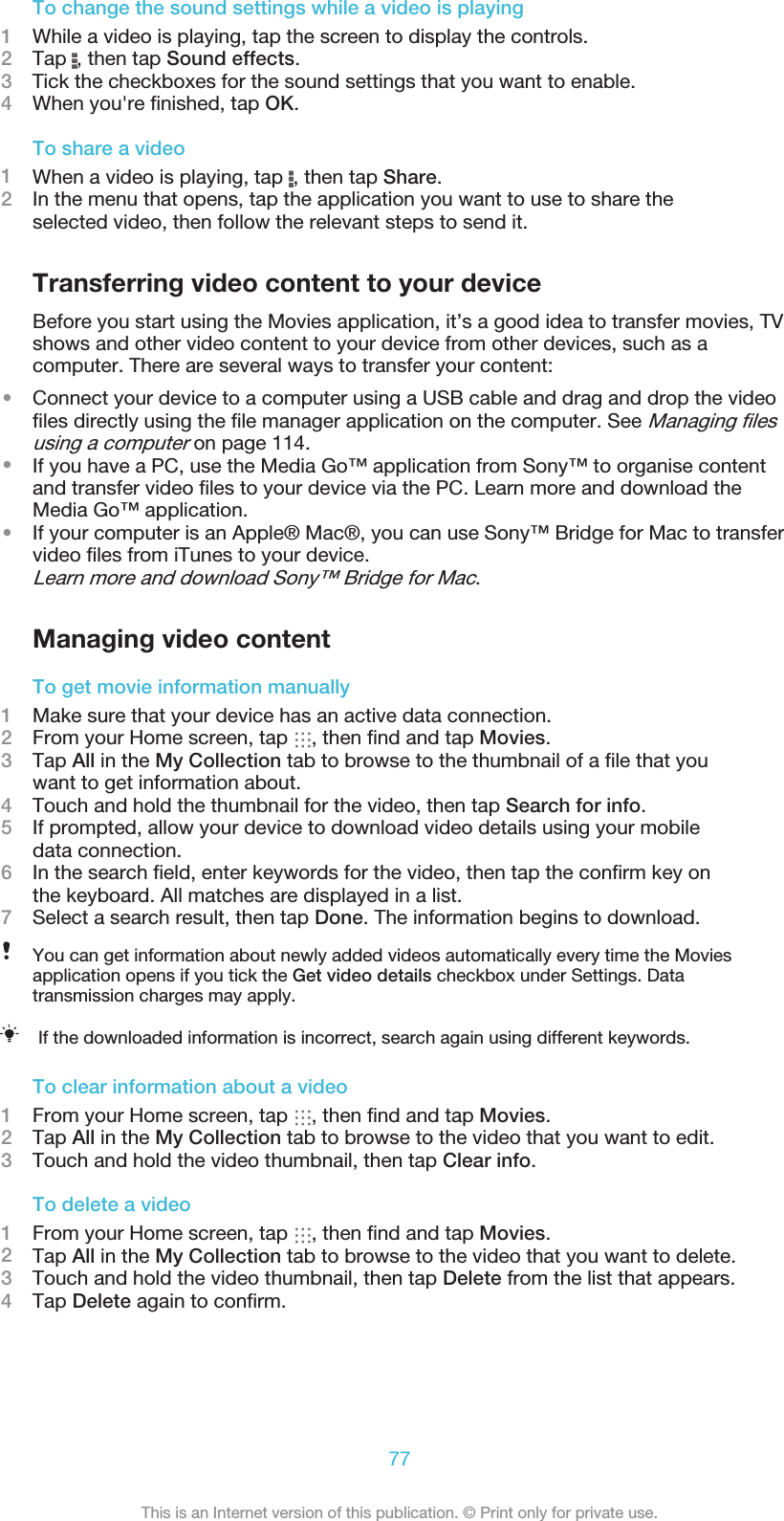 To change the sound settings while a video is playing1While a video is playing, tap the screen to display the controls.2Tap  , then tap Sound effects.3    Tick the checkboxes for the sound settings that you want to enable.4When you&apos;re ﬁnished, tap OK.To share a video1When a video is playing, tap  , then tap Share.2In the menu that opens, tap the application you want to use to share theselected video, then follow the relevant steps to send it.Transferring video content to your deviceBefore you start using the Movies application, it’s a good idea to transfer movies, TVshows and other video content to your device from other devices, such as acomputer. There are several ways to transfer your content:•Connect your device to a computer using a USB cable and drag and drop the videoﬁles directly using the ﬁle manager application on the computer. See Managing ﬁlesusing a computer on page 114.•If you have a PC, use the Media Go™ application from Sony™ to organise contentand transfer video ﬁles to your device via the PC. Learn more and download theMedia Go™ application.•If your computer is an Apple® Mac®, you can use Sony™ Bridge for Mac to transfervideo ﬁles from iTunes to your device.Learn more and download Sony™ Bridge for Mac.Managing video contentTo get movie information manually1Make sure that your device has an active data connection.2From your Home screen, tap  , then ﬁnd and tap Movies.3Tap All in the My Collection tab to browse to the thumbnail of a ﬁle that youwant to get information about.4Touch and hold the thumbnail for the video, then tap Search for info.5If prompted, allow your device to download video details using your mobiledata connection.6In the search ﬁeld, enter keywords for the video, then tap the conﬁrm key onthe keyboard. All matches are displayed in a list.7Select a search result, then tap Done. The information begins to download.You can get information about newly added videos automatically every time the Moviesapplication opens if you tick the Get video details checkbox under Settings. Datatransmission charges may apply.If the downloaded information is incorrect, search again using different keywords.To clear information about a video1From your Home screen, tap  , then ﬁnd and tap Movies.2Tap All in the My Collection tab to browse to the video that you want to edit.3Touch and hold the video thumbnail, then tap Clear info.To delete a video1From your Home screen, tap  , then ﬁnd and tap Movies.2Tap All in the My Collection tab to browse to the video that you want to delete.3Touch and hold the video thumbnail, then tap Delete from the list that appears.4Tap Delete again to conﬁrm.77This is an Internet version of this publication. © Print only for private use.