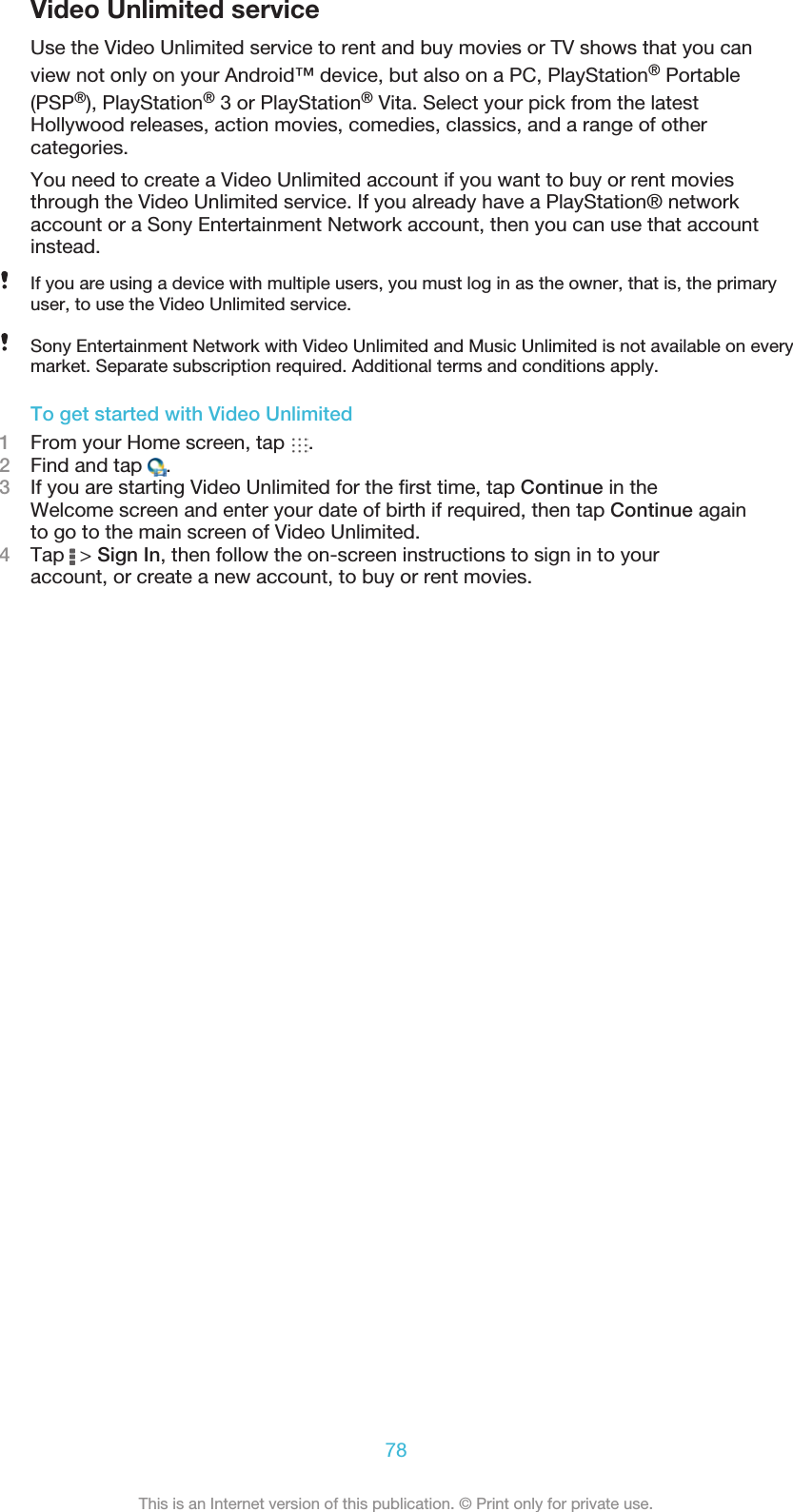 Video Unlimited serviceUse the Video Unlimited service to rent and buy movies or TV shows that you canview not only on your Android™ device, but also on a PC, PlayStation® Portable(PSP®), PlayStation® 3 or PlayStation® Vita. Select your pick from the latestHollywood releases, action movies, comedies, classics, and a range of othercategories.You need to create a Video Unlimited account if you want to buy or rent moviesthrough the Video Unlimited service. If you already have a PlayStation® networkaccount or a Sony Entertainment Network account, then you can use that accountinstead.If you are using a device with multiple users, you must log in as the owner, that is, the primaryuser, to use the Video Unlimited service.Sony Entertainment Network with Video Unlimited and Music Unlimited is not available on everymarket. Separate subscription required. Additional terms and conditions apply.To get started with Video Unlimited1From your Home screen, tap  .2Find and tap  .3If you are starting Video Unlimited for the first time, tap Continue in theWelcome screen and enter your date of birth if required, then tap Continue againto go to the main screen of Video Unlimited.4Tap   &gt; Sign In, then follow the on-screen instructions to sign in to youraccount, or create a new account, to buy or rent movies.78This is an Internet version of this publication. © Print only for private use.