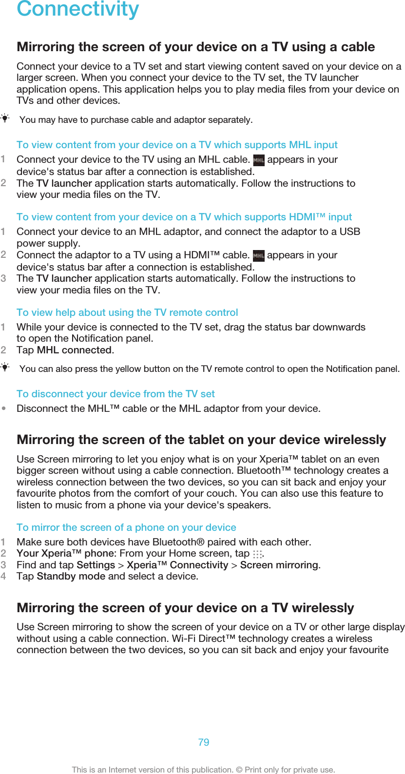 ConnectivityMirroring the screen of your device on a TV using a cableConnect your device to a TV set and start viewing content saved on your device on alarger screen. When you connect your device to the TV set, the TV launcherapplication opens. This application helps you to play media ﬁles from your device onTVs and other devices.You may have to purchase cable and adaptor separately.To view content from your device on a TV which supports MHL input1Connect your device to the TV using an MHL cable.   appears in yourdevice&apos;s status bar after a connection is established.2The TV launcher application starts automatically. Follow the instructions toview your media ﬁles on the TV.To view content from your device on a TV which supports HDMI™ input1Connect your device to an MHL adaptor, and connect the adaptor to a USBpower supply.2Connect the adaptor to a TV using a HDMI™ cable.   appears in yourdevice&apos;s status bar after a connection is established.3The TV launcher application starts automatically. Follow the instructions toview your media ﬁles on the TV.To view help about using the TV remote control1While your device is connected to the TV set, drag the status bar downwardsto open the Notiﬁcation panel.2Tap MHL connected.You can also press the yellow button on the TV remote control to open the Notiﬁcation panel.To disconnect your device from the TV set•Disconnect the MHL™ cable or the MHL adaptor from your device.Mirroring the screen of the tablet on your device wirelesslyUse Screen mirroring to let you enjoy what is on your Xperia™ tablet on an evenbigger screen without using a cable connection. Bluetooth™ technology creates awireless connection between the two devices, so you can sit back and enjoy yourfavourite photos from the comfort of your couch. You can also use this feature tolisten to music from a phone via your device&apos;s speakers.To mirror the screen of a phone on your device1Make sure both devices have Bluetooth® paired with each other.2Your Xperia™ phone: From your Home screen, tap  .3Find and tap Settings &gt; Xperia™ Connectivity &gt; Screen mirroring.4Tap Standby mode and select a device.Mirroring the screen of your device on a TV wirelesslyUse Screen mirroring to show the screen of your device on a TV or other large displaywithout using a cable connection. Wi-Fi Direct™ technology creates a wirelessconnection between the two devices, so you can sit back and enjoy your favourite79This is an Internet version of this publication. © Print only for private use.