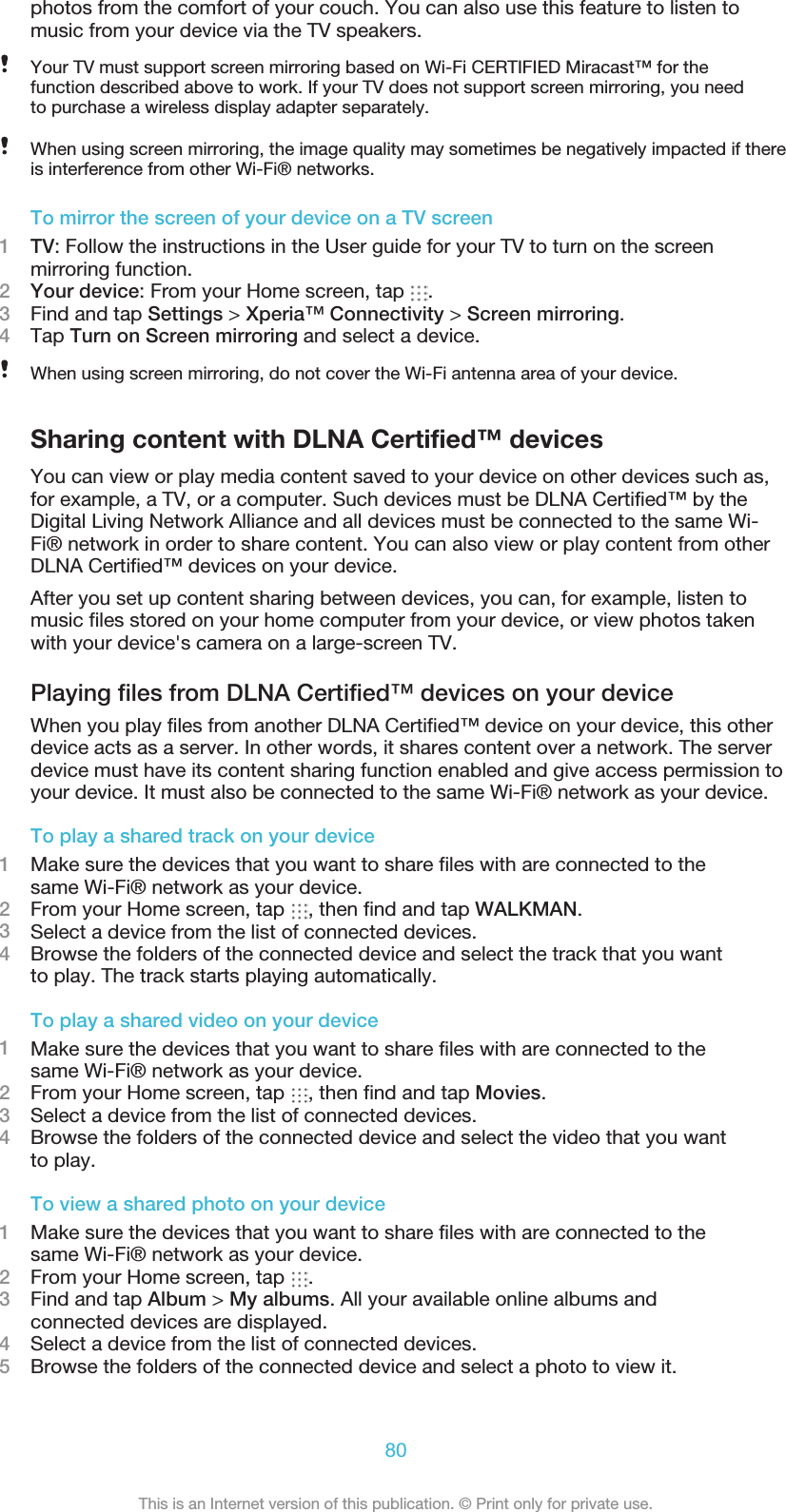 photos from the comfort of your couch. You can also use this feature to listen tomusic from your device via the TV speakers.Your TV must support screen mirroring based on Wi-Fi CERTIFIED Miracast™ for thefunction described above to work. If your TV does not support screen mirroring, you needto purchase a wireless display adapter separately.When using screen mirroring, the image quality may sometimes be negatively impacted if thereis interference from other Wi-Fi® networks.To mirror the screen of your device on a TV screen1TV: Follow the instructions in the User guide for your TV to turn on the screenmirroring function.2Your device: From your Home screen, tap  .3Find and tap Settings &gt; Xperia™ Connectivity &gt; Screen mirroring.4Tap Turn on Screen mirroring and select a device.When using screen mirroring, do not cover the Wi-Fi antenna area of your device.Sharing content with DLNA Certified™ devicesYou can view or play media content saved to your device on other devices such as,for example, a TV, or a computer. Such devices must be DLNA Certified™ by theDigital Living Network Alliance and all devices must be connected to the same Wi-Fi® network in order to share content. You can also view or play content from otherDLNA Certified™ devices on your device.After you set up content sharing between devices, you can, for example, listen to music files stored on your home computer from your device, or view photos takenwith your device&apos;s camera on a large-screen TV.Playing files from DLNA Certified™ devices on your deviceWhen you play files from another DLNA Certified™ device on your device, this otherdevice acts as a server. In other words, it shares content over a network. The serverdevice must have its content sharing function enabled and give access permission toyour device. It must also be connected to the same Wi-Fi® network as your device.To play a shared track on your device1Make sure the devices that you want to share files with are connected to thesame Wi-Fi® network as your device.2From your Home screen, tap  , then find and tap WALKMAN.3Select a device from the list of connected devices.4Browse the folders of the connected device and select the track that you wantto play. The track starts playing automatically.To play a shared video on your device1Make sure the devices that you want to share files with are connected to thesame Wi-Fi® network as your device.2From your Home screen, tap  , then find and tap Movies.3Select a device from the list of connected devices.4Browse the folders of the connected device and select the video that you wantto play.To view a shared photo on your device1Make sure the devices that you want to share files with are connected to thesame Wi-Fi® network as your device.2From your Home screen, tap  .3Find and tap Album &gt; My albums. All your available online albums andconnected devices are displayed.4Select a device from the list of connected devices.5Browse the folders of the connected device and select a photo to view it.80This is an Internet version of this publication. © Print only for private use.