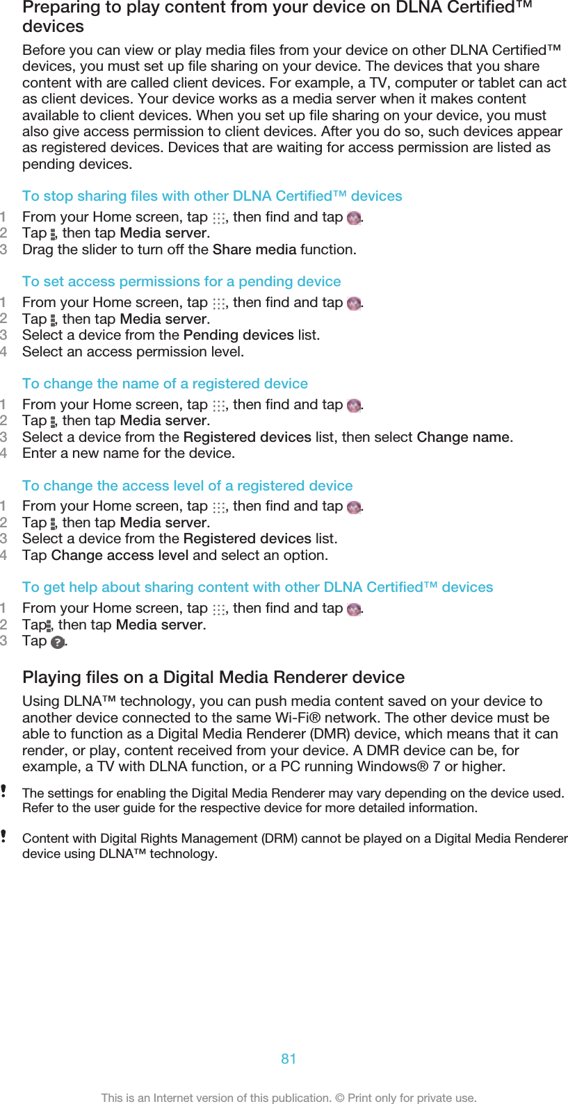 Preparing to play content from your device on DLNA Certified™devicesBefore you can view or play media files from your device on other DLNA Certified™devices, you must set up file sharing on your device. The devices that you sharecontent with are called client devices. For example, a TV, computer or tablet can actas client devices. Your device works as a media server when it makes contentavailable to client devices. When you set up file sharing on your device, you mustalso give access permission to client devices. After you do so, such devices appearas registered devices. Devices that are waiting for access permission are listed aspending devices.To stop sharing files with other DLNA Certified™ devices1From your Home screen, tap  , then find and tap  .2Tap  , then tap Media server.3Drag the slider to turn off the Share media function.To set access permissions for a pending device1From your Home screen, tap  , then find and tap  .2Tap  , then tap Media server.3Select a device from the Pending devices list.4Select an access permission level.To change the name of a registered device1From your Home screen, tap  , then find and tap  .2Tap  , then tap Media server.3Select a device from the Registered devices list, then select Change name.4Enter a new name for the device.To change the access level of a registered device1From your Home screen, tap  , then find and tap  .2Tap  , then tap Media server.3Select a device from the Registered devices list.4Tap Change access level and select an option.To get help about sharing content with other DLNA Certified™ devices1From your Home screen, tap  , then find and tap  .2Tap , then tap Media server.3Tap  .Playing files on a Digital Media Renderer deviceUsing DLNA™ technology, you can push media content saved on your device toanother device connected to the same Wi-Fi® network. The other device must beable to function as a Digital Media Renderer (DMR) device, which means that it canrender, or play, content received from your device. A DMR device can be, forexample, a TV with DLNA function, or a PC running Windows® 7 or higher.The settings for enabling the Digital Media Renderer may vary depending on the device used.Refer to the user guide for the respective device for more detailed information.Content with Digital Rights Management (DRM) cannot be played on a Digital Media Rendererdevice using DLNA™ technology.81This is an Internet version of this publication. © Print only for private use.