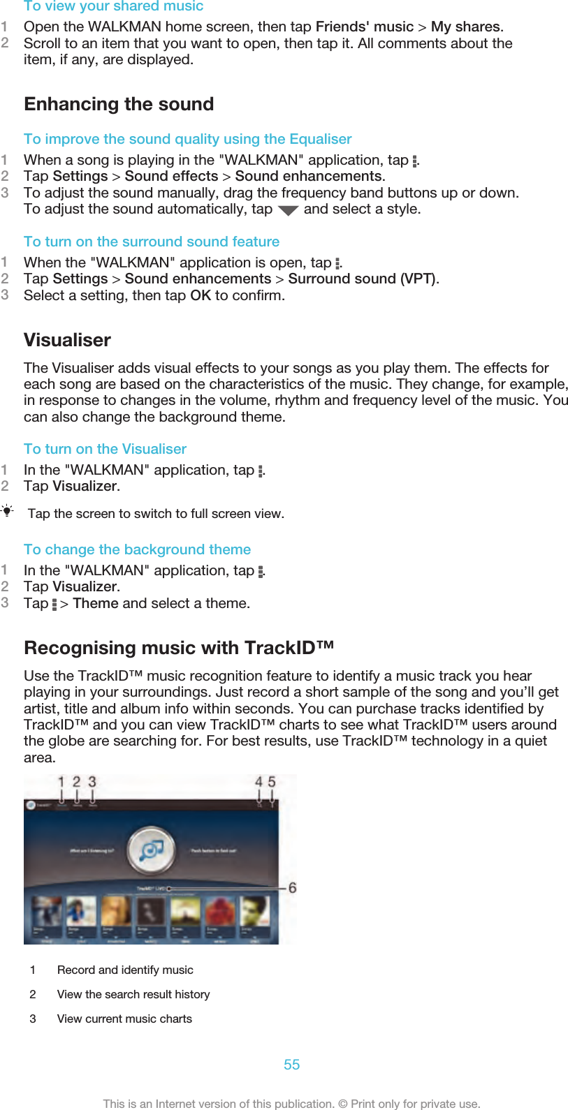 To view your shared music1Open the WALKMAN home screen, then tap Friends&apos; music &gt; My shares.2Scroll to an item that you want to open, then tap it. All comments about theitem, if any, are displayed.Enhancing the soundTo improve the sound quality using the Equaliser1When a song is playing in the &quot;WALKMAN&quot; application, tap  .2Tap Settings &gt; Sound effects &gt; Sound enhancements.3To adjust the sound manually, drag the frequency band buttons up or down.To adjust the sound automatically, tap   and select a style.To turn on the surround sound feature1When the &quot;WALKMAN&quot; application is open, tap  .2Tap Settings &gt; Sound enhancements &gt; Surround sound (VPT).3Select a setting, then tap OK to conﬁrm.VisualiserThe Visualiser adds visual effects to your songs as you play them. The effects foreach song are based on the characteristics of the music. They change, for example,in response to changes in the volume, rhythm and frequency level of the music. Youcan also change the background theme.To turn on the Visualiser1In the &quot;WALKMAN&quot; application, tap  .2Tap Visualizer.Tap the screen to switch to full screen view.To change the background theme1In the &quot;WALKMAN&quot; application, tap  .2Tap Visualizer.3Tap   &gt; Theme and select a theme.Recognising music with TrackID™Use the TrackID™ music recognition feature to identify a music track you hearplaying in your surroundings. Just record a short sample of the song and you’ll getartist, title and album info within seconds. You can purchase tracks identiﬁed byTrackID™ and you can view TrackID™ charts to see what TrackID™ users aroundthe globe are searching for. For best results, use TrackID™ technology in a quietarea.1 Record and identify music2 View the search result history3 View current music charts55This is an Internet version of this publication. © Print only for private use.