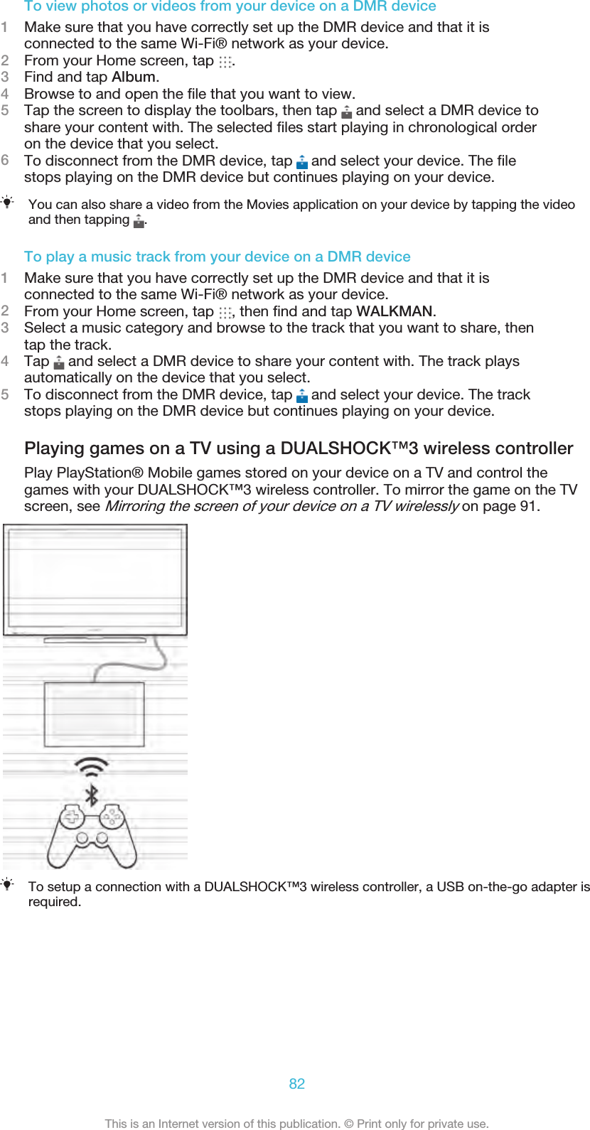 To view photos or videos from your device on a DMR device1Make sure that you have correctly set up the DMR device and that it isconnected to the same Wi-Fi® network as your device.2From your Home screen, tap  .3Find and tap Album.4Browse to and open the ﬁle that you want to view.5Tap the screen to display the toolbars, then tap   and select a DMR device toshare your content with. The selected ﬁles start playing in chronological orderon the device that you select.6To disconnect from the DMR device, tap   and select your device. The ﬁlestops playing on the DMR device but continues playing on your device.You can also share a video from the Movies application on your device by tapping the videoand then tapping  .To play a music track from your device on a DMR device1Make sure that you have correctly set up the DMR device and that it isconnected to the same Wi-Fi® network as your device.2From your Home screen, tap  , then ﬁnd and tap WALKMAN.3Select a music category and browse to the track that you want to share, thentap the track.4Tap   and select a DMR device to share your content with. The track playsautomatically on the device that you select.5To disconnect from the DMR device, tap   and select your device. The trackstops playing on the DMR device but continues playing on your device.Playing games on a TV using a DUALSHOCK™3 wireless controllerPlay PlayStation® Mobile games stored on your device on a TV and control thegames with your DUALSHOCK™3 wireless controller. To mirror the game on the TVscreen, see Mirroring the screen of your device on a TV wirelessly on page 91.To setup a connection with a DUALSHOCK™3 wireless controller, a USB on-the-go adapter isrequired.82This is an Internet version of this publication. © Print only for private use.