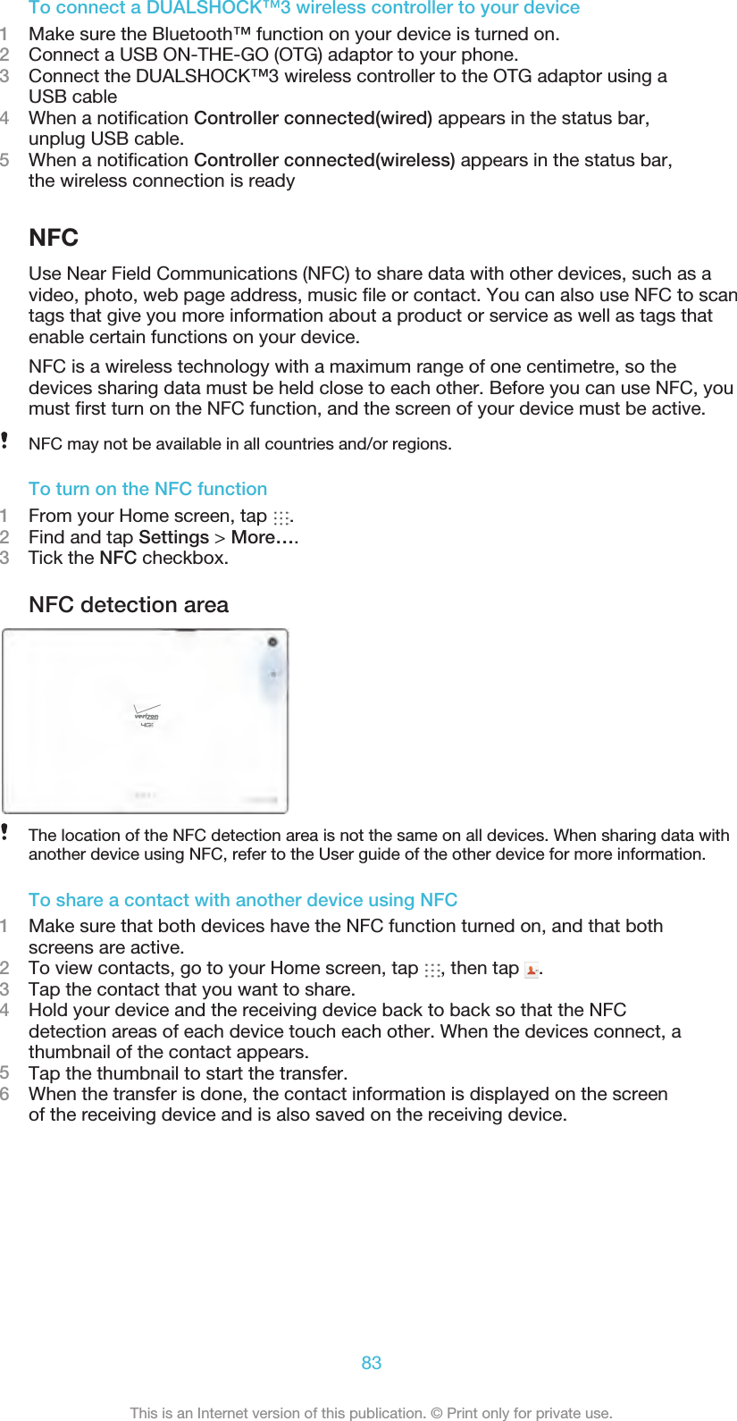 To connect a DUALSHOCK™3 wireless controller to your device1Make sure the Bluetooth™ function on your device is turned on.2Connect a USB ON-THE-GO (OTG) adaptor to your phone.3Connect the DUALSHOCK™3 wireless controller to the OTG adaptor using aUSB cable4When a notiﬁcation Controller connected(wired) appears in the status bar,unplug USB cable.5When a notiﬁcation Controller connected(wireless) appears in the status bar,the wireless connection is readyNFCUse Near Field Communications (NFC) to share data with other devices, such as avideo, photo, web page address, music ﬁle or contact. You can also use NFC to scantags that give you more information about a product or service as well as tags thatenable certain functions on your device.NFC is a wireless technology with a maximum range of one centimetre, so thedevices sharing data must be held close to each other. Before you can use NFC, youmust ﬁrst turn on the NFC function, and the screen of your device must be active.NFC may not be available in all countries and/or regions.To turn on the NFC function1From your Home screen, tap  .2Find and tap Settings &gt; More….3    Tick the NFC checkbox.NFC detection areaThe location of the NFC detection area is not the same on all devices. When sharing data withanother device using NFC, refer to the User guide of the other device for more information.To share a contact with another device using NFC1Make sure that both devices have the NFC function turned on, and that bothscreens are active.2To view contacts, go to your Home screen, tap  , then tap  .3Tap the contact that you want to share.4Hold your device and the receiving device back to back so that the NFCdetection areas of each device touch each other. When the devices connect, athumbnail of the contact appears.5Tap the thumbnail to start the transfer.6When the transfer is done, the contact information is displayed on the screenof the receiving device and is also saved on the receiving device.83This is an Internet version of this publication. © Print only for private use.