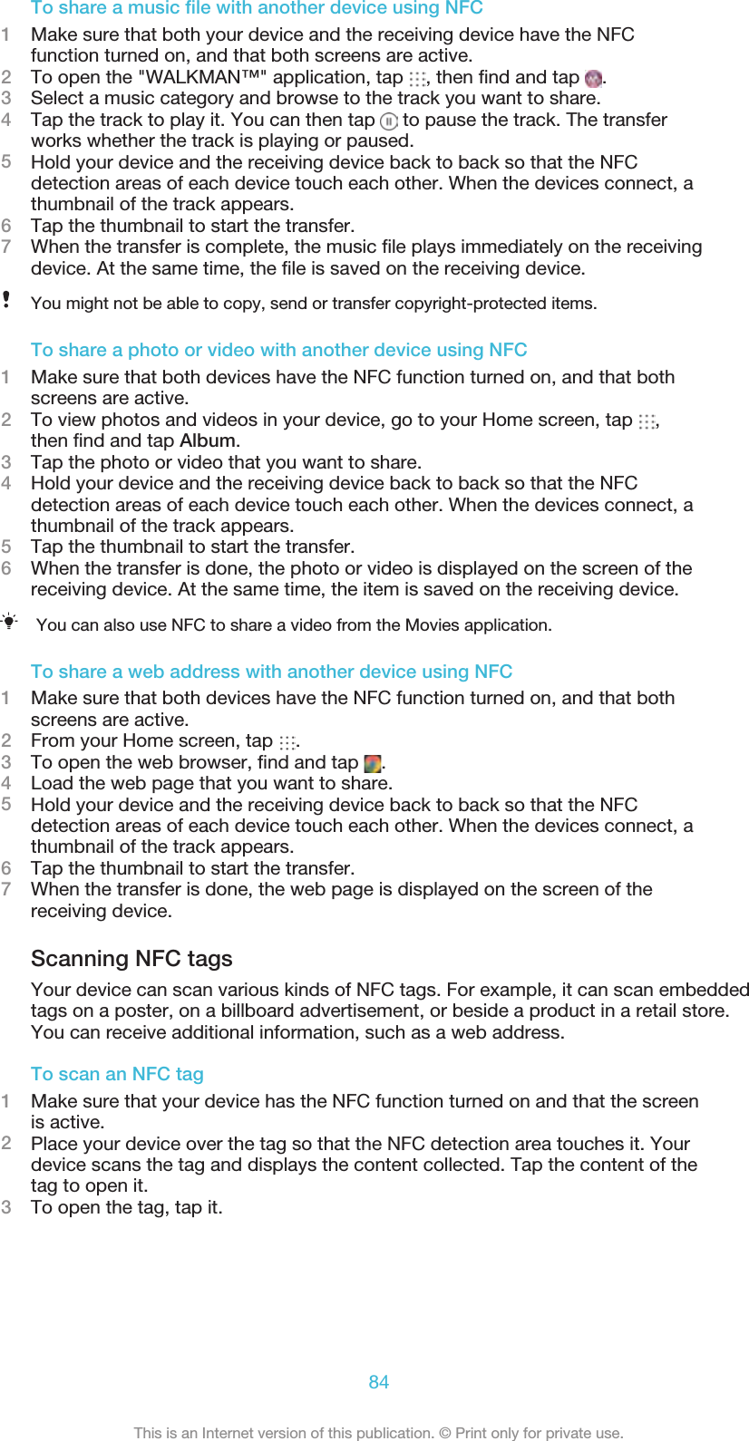 To share a music ﬁle with another device using NFC1Make sure that both your device and the receiving device have the NFCfunction turned on, and that both screens are active.2To open the &quot;WALKMAN™&quot; application, tap  , then ﬁnd and tap  .3Select a music category and browse to the track you want to share.4Tap the track to play it. You can then tap   to pause the track. The transferworks whether the track is playing or paused.5Hold your device and the receiving device back to back so that the NFCdetection areas of each device touch each other. When the devices connect, athumbnail of the track appears.6Tap the thumbnail to start the transfer.7When the transfer is complete, the music ﬁle plays immediately on the receivingdevice. At the same time, the ﬁle is saved on the receiving device.You might not be able to copy, send or transfer copyright-protected items.To share a photo or video with another device using NFC1Make sure that both devices have the NFC function turned on, and that bothscreens are active.2To view photos and videos in your device, go to your Home screen, tap  ,then ﬁnd and tap Album.3Tap the photo or video that you want to share.4Hold your device and the receiving device back to back so that the NFCdetection areas of each device touch each other. When the devices connect, athumbnail of the track appears.5Tap the thumbnail to start the transfer.6When the transfer is done, the photo or video is displayed on the screen of thereceiving device. At the same time, the item is saved on the receiving device.You can also use NFC to share a video from the Movies application.To share a web address with another device using NFC1Make sure that both devices have the NFC function turned on, and that bothscreens are active.2From your Home screen, tap  .3To open the web browser, ﬁnd and tap  .4Load the web page that you want to share.5Hold your device and the receiving device back to back so that the NFCdetection areas of each device touch each other. When the devices connect, athumbnail of the track appears.6Tap the thumbnail to start the transfer.7When the transfer is done, the web page is displayed on the screen of thereceiving device.Scanning NFC tagsYour device can scan various kinds of NFC tags. For example, it can scan embeddedtags on a poster, on a billboard advertisement, or beside a product in a retail store.You can receive additional information, such as a web address.To scan an NFC tag1Make sure that your device has the NFC function turned on and that the screenis active.2Place your device over the tag so that the NFC detection area touches it. Yourdevice scans the tag and displays the content collected. Tap the content of thetag to open it.3To open the tag, tap it.84This is an Internet version of this publication. © Print only for private use.