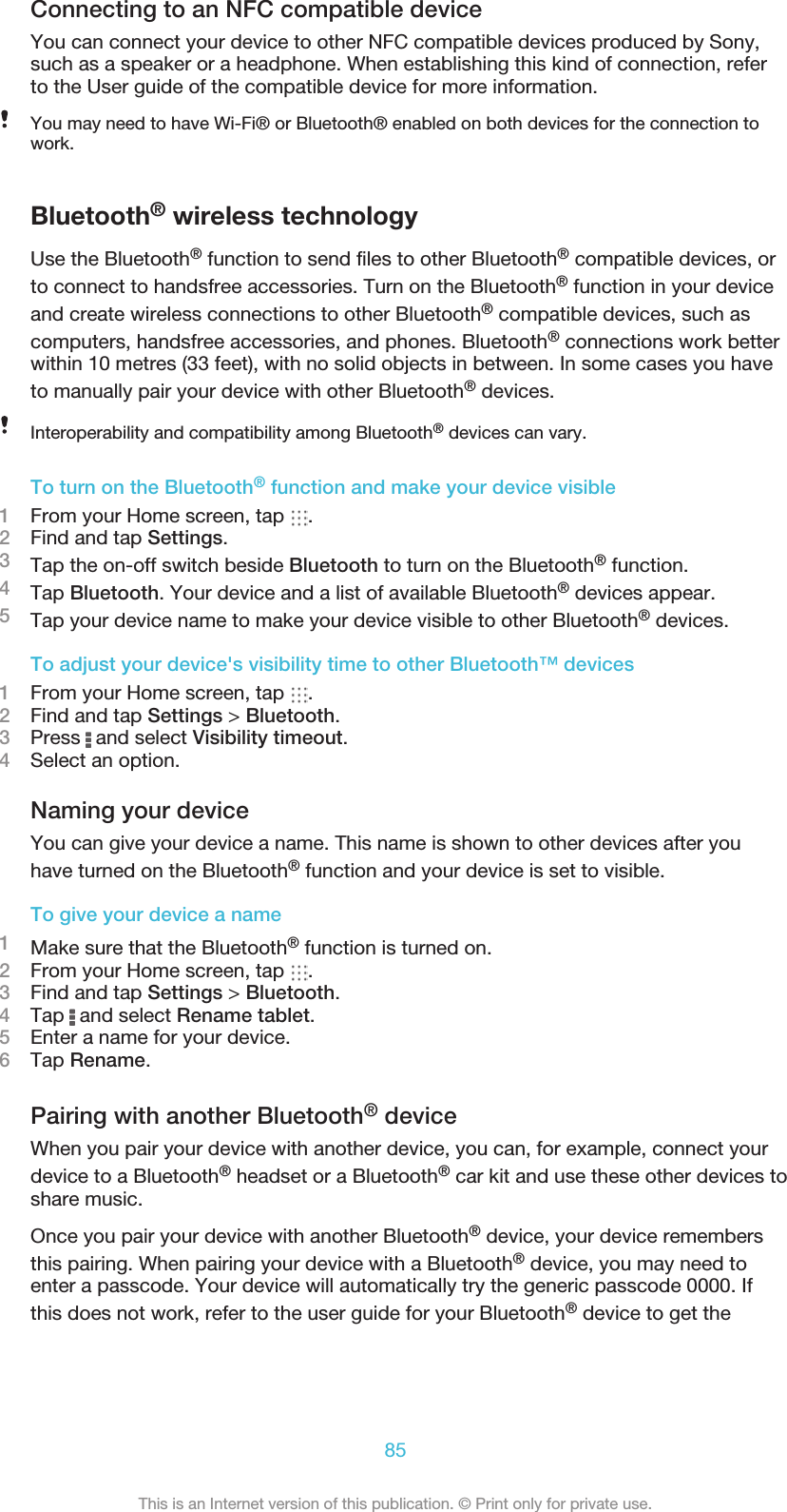 Connecting to an NFC compatible deviceYou can connect your device to other NFC compatible devices produced by Sony,such as a speaker or a headphone. When establishing this kind of connection, referto the User guide of the compatible device for more information.You may need to have Wi-Fi® or Bluetooth® enabled on both devices for the connection towork.Bluetooth® wireless technologyUse the Bluetooth® function to send files to other Bluetooth® compatible devices, orto connect to handsfree accessories. Turn on the Bluetooth® function in your deviceand create wireless connections to other Bluetooth® compatible devices, such ascomputers, handsfree accessories, and phones. Bluetooth® connections work betterwithin 10 metres (33 feet), with no solid objects in between. In some cases you haveto manually pair your device with other Bluetooth® devices.Interoperability and compatibility among Bluetooth® devices can vary.To turn on the Bluetooth® function and make your device visible1From your Home screen, tap  .2Find and tap Settings.3Tap the on-off switch beside Bluetooth to turn on the Bluetooth® function.4Tap Bluetooth. Your device and a list of available Bluetooth® devices appear.5Tap your device name to make your device visible to other Bluetooth® devices.To adjust your device&apos;s visibility time to other Bluetooth™ devices1From your Home screen, tap  .2Find and tap Settings &gt; Bluetooth.3Press   and select Visibility timeout.4Select an option.Naming your deviceYou can give your device a name. This name is shown to other devices after youhave turned on the Bluetooth® function and your device is set to visible.To give your device a name1Make sure that the Bluetooth® function is turned on.2From your Home screen, tap  .3Find and tap Settings &gt; Bluetooth.4Tap   and select Rename tablet.5Enter a name for your device.6Tap Rename.Pairing with another Bluetooth® deviceWhen you pair your device with another device, you can, for example, connect yourdevice to a Bluetooth® headset or a Bluetooth® car kit and use these other devices toshare music.Once you pair your device with another Bluetooth® device, your device remembersthis pairing. When pairing your device with a Bluetooth® device, you may need toenter a passcode. Your device will automatically try the generic passcode 0000. Ifthis does not work, refer to the user guide for your Bluetooth® device to get the85This is an Internet version of this publication. © Print only for private use.