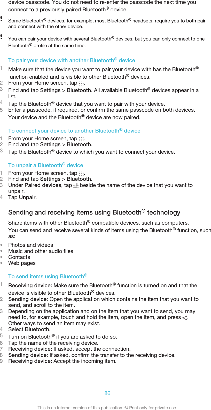 device passcode. You do not need to re-enter the passcode the next time youconnect to a previously paired Bluetooth® device.Some Bluetooth® devices, for example, most Bluetooth® headsets, require you to both pairand connect with the other device.You can pair your device with several Bluetooth® devices, but you can only connect to oneBluetooth® profile at the same time.To pair your device with another Bluetooth® device1Make sure that the device you want to pair your device with has the Bluetooth®function enabled and is visible to other Bluetooth® devices.2From your Home screen, tap  .3Find and tap Settings &gt; Bluetooth. All available Bluetooth® devices appear in alist.4Tap the Bluetooth® device that you want to pair with your device.5Enter a passcode, if required, or confirm the same passcode on both devices.Your device and the Bluetooth® device are now paired.To connect your device to another Bluetooth® device1From your Home screen, tap  .2Find and tap Settings &gt; Bluetooth.3Tap the Bluetooth® device to which you want to connect your device.To unpair a Bluetooth® device1From your Home screen, tap  .2Find and tap Settings &gt; Bluetooth.3Under Paired devices, tap   beside the name of the device that you want tounpair.4Tap Unpair.Sending and receiving items using Bluetooth® technologyShare items with other Bluetooth® compatible devices, such as computers.You can send and receive several kinds of items using the Bluetooth® function, suchas:•Photos and videos•Music and other audio files•Contacts•Web pagesTo send items using Bluetooth®1Receiving device: Make sure the Bluetooth® function is turned on and that thedevice is visible to other Bluetooth® devices.2Sending device: Open the application which contains the item that you want tosend, and scroll to the item.3Depending on the application and on the item that you want to send, you mayneed to, for example, touch and hold the item, open the item, and press  .Other ways to send an item may exist.4Select Bluetooth.5Turn on Bluetooth® if you are asked to do so.6Tap the name of the receiving device.7Receiving device: If asked, accept the connection.8Sending device: If asked, confirm the transfer to the receiving device.9Receiving device: Accept the incoming item.86This is an Internet version of this publication. © Print only for private use.