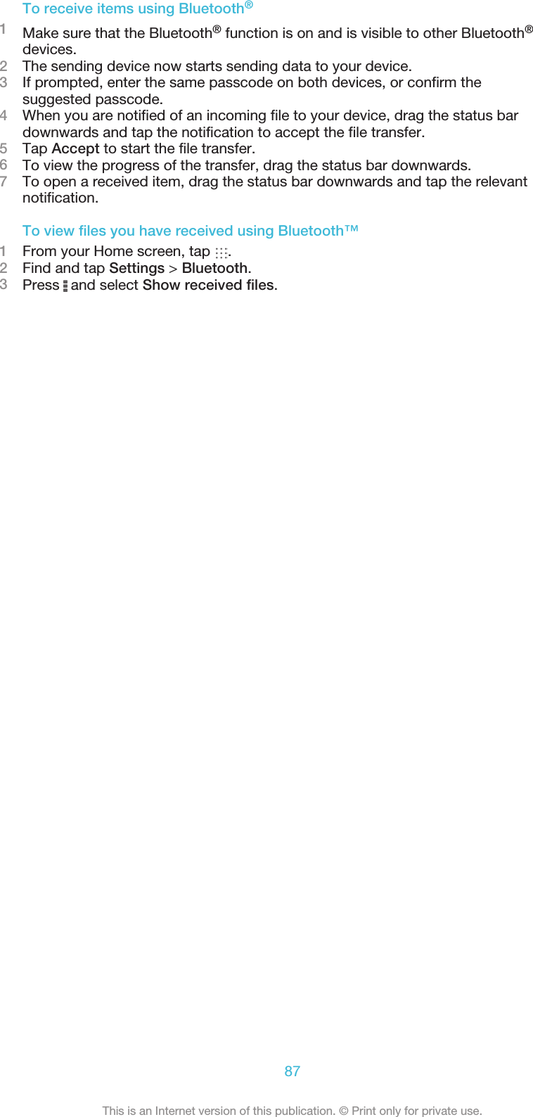 To receive items using Bluetooth®1Make sure that the Bluetooth® function is on and is visible to other Bluetooth®devices.2The sending device now starts sending data to your device.3If prompted, enter the same passcode on both devices, or confirm thesuggested passcode.4When you are notified of an incoming file to your device, drag the status bardownwards and tap the notification to accept the file transfer.5Tap Accept to start the file transfer.6To view the progress of the transfer, drag the status bar downwards.7To open a received item, drag the status bar downwards and tap the relevantnotification.To view files you have received using Bluetooth™1From your Home screen, tap  .2Find and tap Settings &gt; Bluetooth.3Press   and select Show received files.87This is an Internet version of this publication. © Print only for private use.