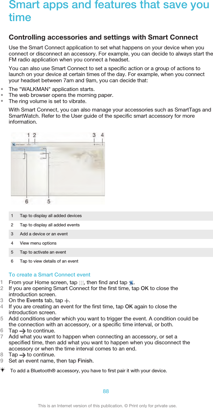 Smart apps and features that save youtimeControlling accessories and settings with Smart ConnectUse the Smart Connect application to set what happens on your device when youconnect or disconnect an accessory. For example, you can decide to always start theFM radio application when you connect a headset.You can also use Smart Connect to set a speciﬁc action or a group of actions tolaunch on your device at certain times of the day. For example, when you connectyour headset between 7am and 9am, you can decide that:•The &quot;WALKMAN&quot; application starts.•The web browser opens the morning paper.•The ring volume is set to vibrate.With Smart Connect, you can also manage your accessories such as SmartTags andSmartWatch. Refer to the User guide of the speciﬁc smart accessory for moreinformation.1 Tap to display all added devices2 Tap to display all added events3 Add a device or an event4 View menu options5 Tap to activate an event6 Tap to view details of an eventTo create a Smart Connect event1From your Home screen, tap  , then ﬁnd and tap  .2If you are opening Smart Connect for the ﬁrst time, tap OK to close theintroduction screen.3On the Events tab, tap  .4If you are creating an event for the ﬁrst time, tap OK again to close theintroduction screen.5Add conditions under which you want to trigger the event. A condition could bethe connection with an accessory, or a speciﬁc time interval, or both.6Tap   to continue.7Add what you want to happen when connecting an accessory, or set aspeciﬁed time, then add what you want to happen when you disconnect theaccessory or when the time interval comes to an end.8Tap   to continue.9Set an event name, then tap Finish.To add a Bluetooth® accessory, you have to ﬁrst pair it with your device.88This is an Internet version of this publication. © Print only for private use.