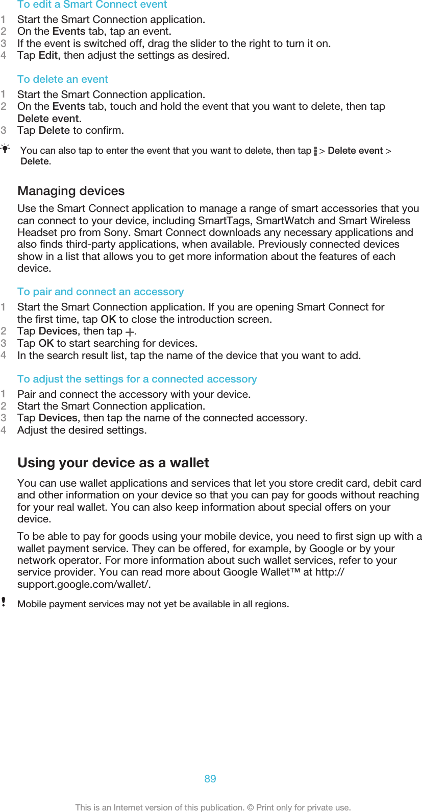 To edit a Smart Connect event1Start the Smart Connection application.2On the Events tab, tap an event.3If the event is switched off, drag the slider to the right to turn it on.4Tap Edit, then adjust the settings as desired.To delete an event1Start the Smart Connection application.2On the Events tab, touch and hold the event that you want to delete, then tapDelete event.3Tap Delete to conﬁrm.You can also tap to enter the event that you want to delete, then tap   &gt; Delete event &gt;Delete.Managing devicesUse the Smart Connect application to manage a range of smart accessories that youcan connect to your device, including SmartTags, SmartWatch and Smart WirelessHeadset pro from Sony. Smart Connect downloads any necessary applications andalso ﬁnds third-party applications, when available. Previously connected devicesshow in a list that allows you to get more information about the features of eachdevice.To pair and connect an accessory1Start the Smart Connection application. If you are opening Smart Connect forthe ﬁrst time, tap OK to close the introduction screen.2Tap Devices, then tap  .3Tap OK to start searching for devices.4In the search result list, tap the name of the device that you want to add.To adjust the settings for a connected accessory1Pair and connect the accessory with your device.2Start the Smart Connection application.3Tap Devices, then tap the name of the connected accessory.4Adjust the desired settings.Using your device as a walletYou can use wallet applications and services that let you store credit card, debit cardand other information on your device so that you can pay for goods without reachingfor your real wallet. You can also keep information about special offers on yourdevice.To be able to pay for goods using your mobile device, you need to ﬁrst sign up with awallet payment service. They can be offered, for example, by Google or by yournetwork operator. For more information about such wallet services, refer to yourservice provider. You can read more about Google Wallet™ at http://support.google.com/wallet/.Mobile payment services may not yet be available in all regions.89This is an Internet version of this publication. © Print only for private use.