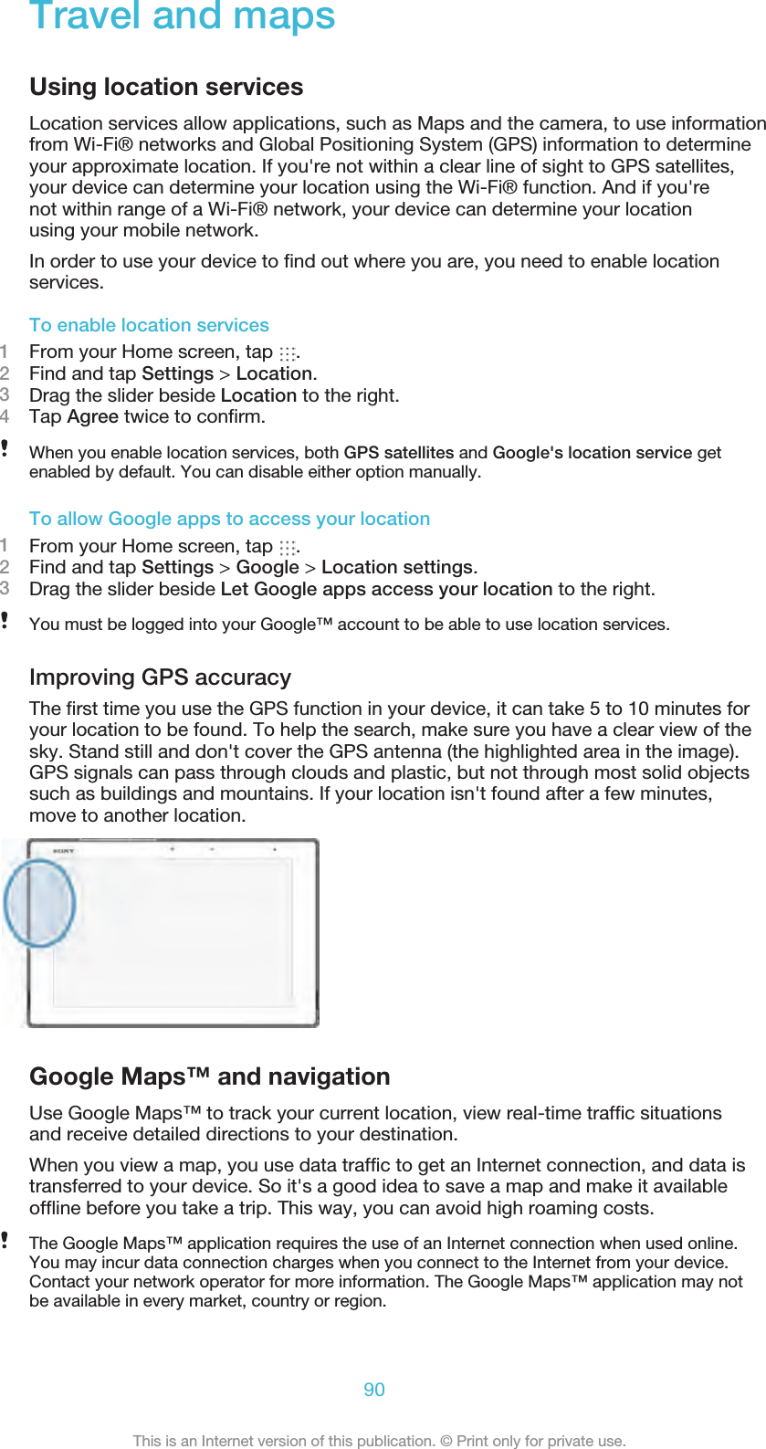 Travel and mapsUsing location servicesLocation services allow applications, such as Maps and the camera, to use informationfrom Wi-Fi® networks and Global Positioning System (GPS) information to determineyour approximate location. If you&apos;re not within a clear line of sight to GPS satellites,your device can determine your location using the Wi-Fi® function. And if you&apos;renot within range of a Wi-Fi® network, your device can determine your locationusing your mobile network.In order to use your device to find out where you are, you need to enable locationservices.To enable location services1From your Home screen, tap  .2Find and tap Settings &gt; Location.3Drag the slider beside Location to the right.4Tap Agree twice to confirm.When you enable location services, both GPS satellites and Google&apos;s location service getenabled by default. You can disable either option manually.To allow Google apps to access your location1From your Home screen, tap  .2Find and tap Settings &gt; Google &gt; Location settings.3Drag the slider beside Let Google apps access your location to the right.You must be logged into your Google™ account to be able to use location services.Improving GPS accuracyThe first time you use the GPS function in your device, it can take 5 to 10 minutes foryour location to be found. To help the search, make sure you have a clear view of thesky. Stand still and don&apos;t cover the GPS antenna (the highlighted area in the image).GPS signals can pass through clouds and plastic, but not through most solid objectssuch as buildings and mountains. If your location isn&apos;t found after a few minutes,move to another location.Google Maps™ and navigationUse Google Maps™ to track your current location, view real-time traffic situationsand receive detailed directions to your destination.When you view a map, you use data traffic to get an Internet connection, and data istransferred to your device. So it&apos;s a good idea to save a map and make it availableoffline before you take a trip. This way, you can avoid high roaming costs.The Google Maps™ application requires the use of an Internet connection when used online.You may incur data connection charges when you connect to the Internet from your device.Contact your network operator for more information. The Google Maps™ application may notbe available in every market, country or region.90This is an Internet version of this publication. © Print only for private use.