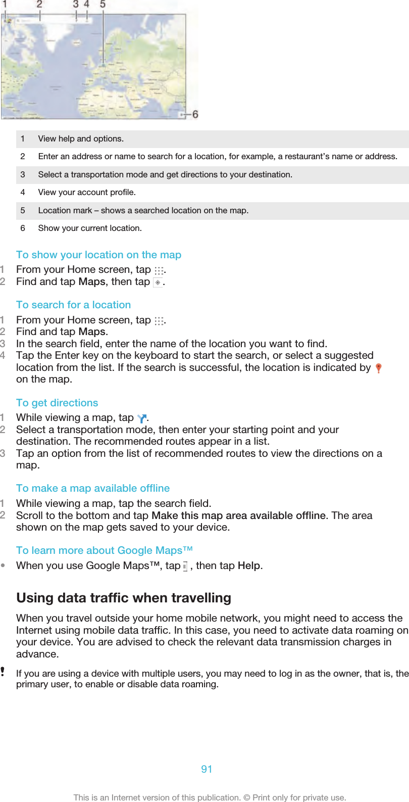 1 View help and options.2 Enter an address or name to search for a location, for example, a restaurant’s name or address.3 Select a transportation mode and get directions to your destination.4 View your account profile.5 Location mark – shows a searched location on the map.6 Show your current location.To show your location on the map1From your Home screen, tap  .2Find and tap Maps, then tap  .To search for a location1From your Home screen, tap  .2Find and tap Maps.3In the search field, enter the name of the location you want to find.4Tap the Enter key on the keyboard to start the search, or select a suggestedlocation from the list. If the search is successful, the location is indicated by on the map.To get directions1While viewing a map, tap  .2Select a transportation mode, then enter your starting point and yourdestination. The recommended routes appear in a list.3Tap an option from the list of recommended routes to view the directions on amap.To make a map available offline1While viewing a map, tap the search field.2Scroll to the bottom and tap Make this map area available offline. The areashown on the map gets saved to your device.To learn more about Google Maps™•When you use Google Maps™, tap   , then tap Help.Using data traffic when travellingWhen you travel outside your home mobile network, you might need to access theInternet using mobile data traffic. In this case, you need to activate data roaming onyour device. You are advised to check the relevant data transmission charges inadvance.If you are using a device with multiple users, you may need to log in as the owner, that is, theprimary user, to enable or disable data roaming.91This is an Internet version of this publication. © Print only for private use.