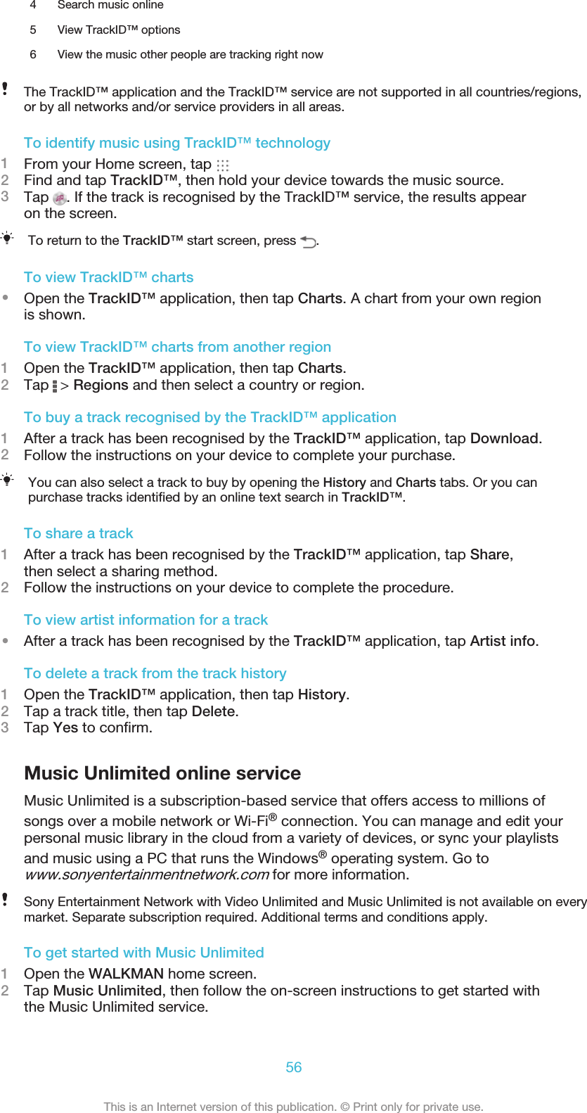 4 Search music online5 View TrackID™ options6 View the music other people are tracking right nowThe TrackID™ application and the TrackID™ service are not supported in all countries/regions,or by all networks and/or service providers in all areas.To identify music using TrackID™ technology1From your Home screen, tap 2Find and tap TrackID™, then hold your device towards the music source.3Tap  . If the track is recognised by the TrackID™ service, the results appearon the screen.To return to the TrackID™ start screen, press  .To view TrackID™ charts•Open the TrackID™ application, then tap Charts. A chart from your own regionis shown.To view TrackID™ charts from another region1Open the TrackID™ application, then tap Charts.2Tap   &gt; Regions and then select a country or region.To buy a track recognised by the TrackID™ application1After a track has been recognised by the TrackID™ application, tap Download.2Follow the instructions on your device to complete your purchase.You can also select a track to buy by opening the History and Charts tabs. Or you canpurchase tracks identiﬁed by an online text search in TrackID™.To share a track1After a track has been recognised by the TrackID™ application, tap Share,then select a sharing method.2Follow the instructions on your device to complete the procedure.To view artist information for a track•After a track has been recognised by the TrackID™ application, tap Artist info.To delete a track from the track history1Open the TrackID™ application, then tap History.2Tap a track title, then tap Delete.3Tap Yes to conﬁrm.Music Unlimited online serviceMusic Unlimited is a subscription-based service that offers access to millions ofsongs over a mobile network or Wi-Fi® connection. You can manage and edit yourpersonal music library in the cloud from a variety of devices, or sync your playlistsand music using a PC that runs the Windows® operating system. Go towww.sonyentertainmentnetwork.com for more information.Sony Entertainment Network with Video Unlimited and Music Unlimited is not available on everymarket. Separate subscription required. Additional terms and conditions apply.To get started with Music Unlimited1Open the WALKMAN home screen.2Tap Music Unlimited, then follow the on-screen instructions to get started withthe Music Unlimited service.56This is an Internet version of this publication. © Print only for private use.