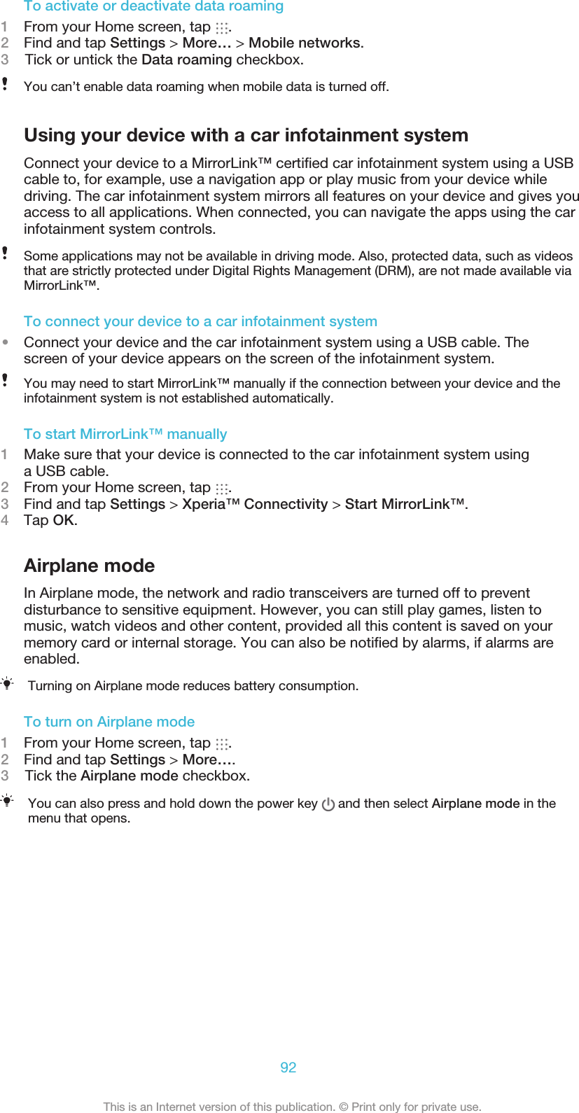 To activate or deactivate data roaming1From your Home screen, tap  .2Find and tap Settings &gt; More… &gt; Mobile networks.3    Tick or untick the Data roaming checkbox.You can’t enable data roaming when mobile data is turned off.Using your device with a car infotainment systemConnect your device to a MirrorLink™ certiﬁed car infotainment system using a USBcable to, for example, use a navigation app or play music from your device whiledriving. The car infotainment system mirrors all features on your device and gives youaccess to all applications. When connected, you can navigate the apps using the carinfotainment system controls.Some applications may not be available in driving mode. Also, protected data, such as videosthat are strictly protected under Digital Rights Management (DRM), are not made available viaMirrorLink™.To connect your device to a car infotainment system•Connect your device and the car infotainment system using a USB cable. Thescreen of your device appears on the screen of the infotainment system.You may need to start MirrorLink™ manually if the connection between your device and theinfotainment system is not established automatically.To start MirrorLink™ manually1Make sure that your device is connected to the car infotainment system usinga USB cable.2From your Home screen, tap  .3Find and tap Settings &gt; Xperia™ Connectivity &gt; Start MirrorLink™.4Tap OK.Airplane modeIn Airplane mode, the network and radio transceivers are turned off to preventdisturbance to sensitive equipment. However, you can still play games, listen tomusic, watch videos and other content, provided all this content is saved on yourmemory card or internal storage. You can also be notiﬁed by alarms, if alarms areenabled.Turning on Airplane mode reduces battery consumption.To turn on Airplane mode1From your Home screen, tap  .2Find and tap Settings &gt; More….3    Tick the Airplane mode checkbox.You can also press and hold down the power key   and then select Airplane mode in themenu that opens.92This is an Internet version of this publication. © Print only for private use.